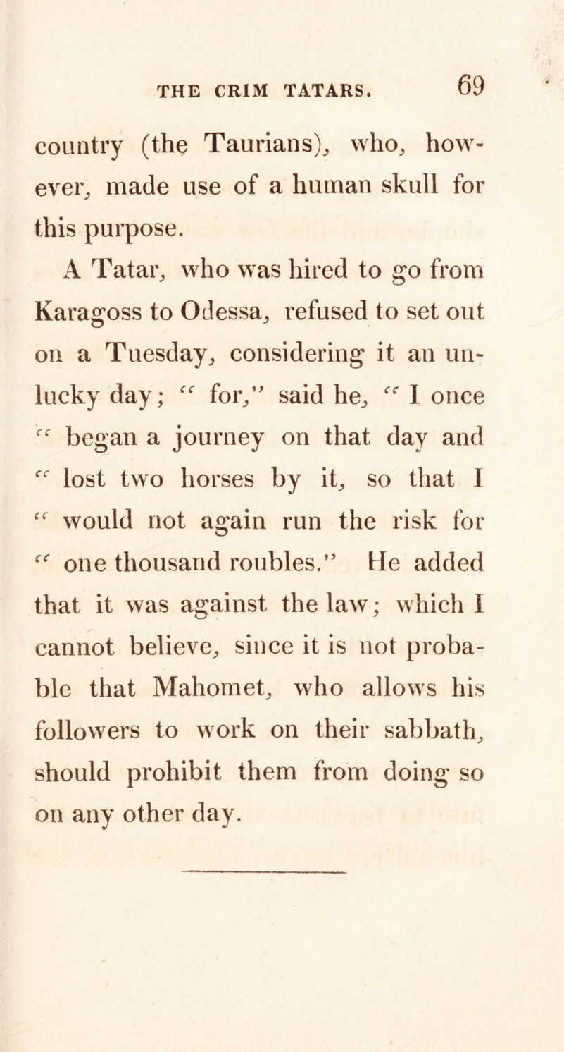 country (the Taurians)^ vvho^ how- ever^ made use of a human skull for this purpose. A Tatar^ who was hired to go from Karagoss to Odessa^ refused to set out on a Tuesday^ considering it an un- lucky day; for/' said he^ 1 once began a journey on that day and lost two horses by ib so that 1 would not again run the risk for one thousand roubles.’' He added that it was against the law; which I cannot believe^ since it is not proba- ble that Mahomet^ who allows his followers to work on their sabbath^ should prohibit them from doing so on any other day.