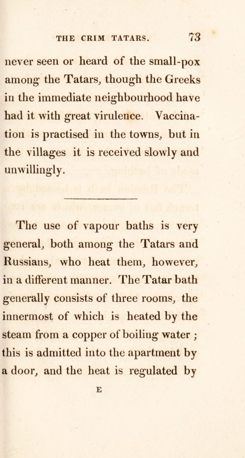 never seen or heard of the small-pox amon^ the Tatars^ though the Greeks in the immediate neighbourhood have had it with great virulence. Vaccina- tion is practised in the towns^ but in the villages it is received slowly and unwillingly. The use of vapour baths is very general^ both among the Tatars and Russians,, who heat them,, however,, in a different manner. The Tatar bath generally consists of three rooms,, the innermost of which is heated by the steam from a copper of boiling water ; this is admitted into the apartment by a door, and the heat is regulated by E