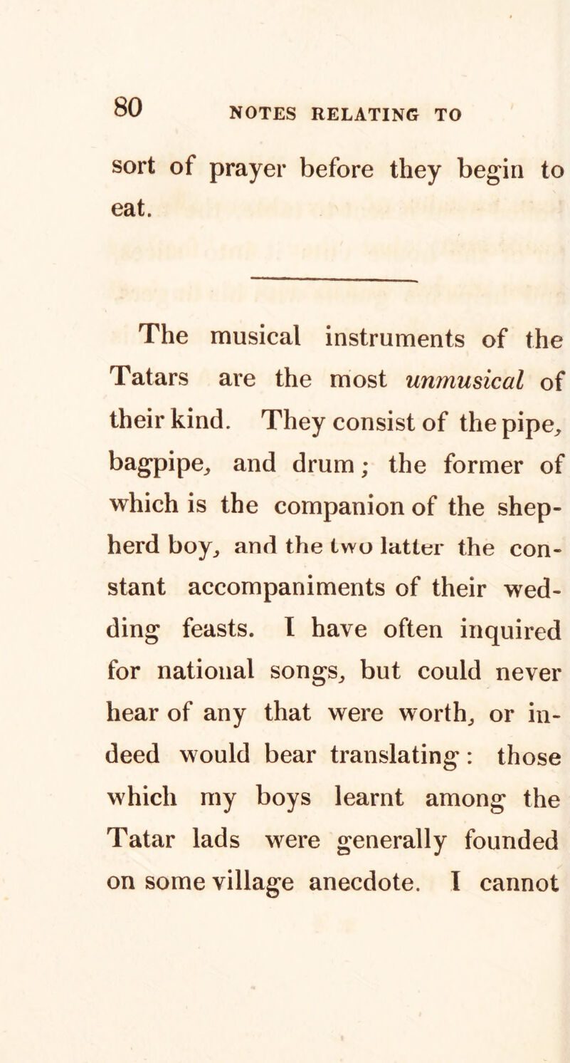 sort of prayer before they begin to eat. The musical instruments of the Tatars are the most unmusical of their kind. They consist of the pipe^, bagpipe^ and drum; the former of which is the companion of the shep- herd boy^ and the two latter the con- stant accompaniments of their wed- ding feasts. I have often inquired for national songs^ but could never hear of any that were worthy or in- deed would bear translating : those which my boys learnt among the Tatar lads were generally founded on some village anecdote. 1 cannot