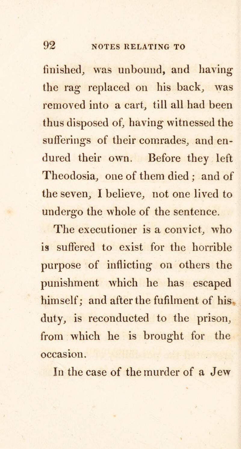 linished^ was unbound, and having the rag replaced on his back^ was removed into a carb till all had been thus disposed ob having witnessed the sufferings of their comrades^ and en- dured their own. Before they left Theodosia^ one of them died ; and of the seven^ I believe^, not one lived to undergo the whole of the sentence. The executioner is a convict^ who is suffered to exist for the horrible purpose of inflicting on others the punishment which he has escaped himself; and after the fufilment of his« duty, is reconducted to the prison, from which he is brought for the occasion. In the case of the murder of a Jew