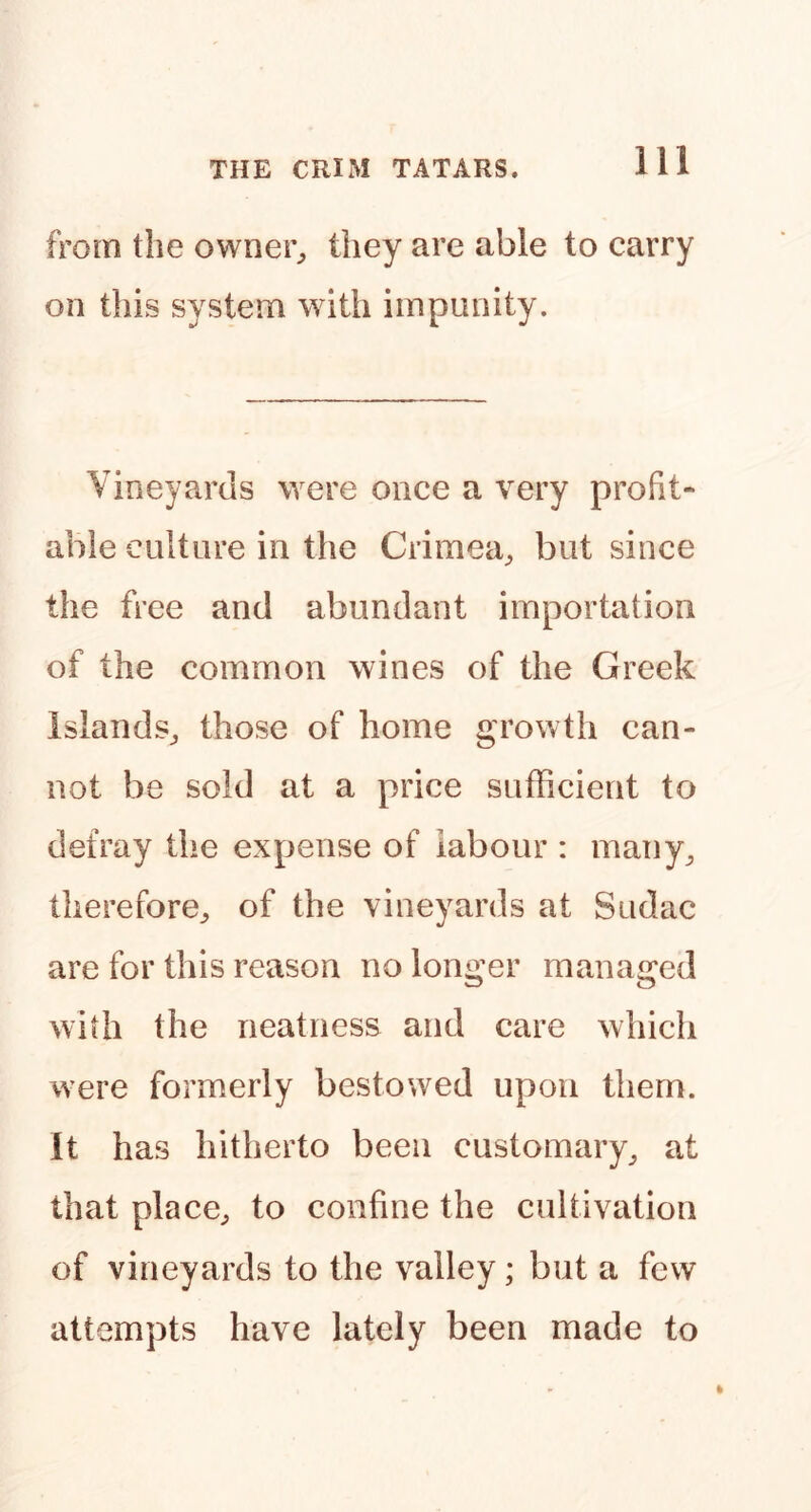 from the owner^ they are able to carry on this system with impunity. Vineyards were once a very profit- able culture in the Crimea^ but since the free and abundant importation of the common wines of the Greek islands^ those of home growth can- not be sold at a price sufficient to defray the expense of labour : many^ therefore^ of the vineyards at Sudac are for this reason no longer managed with the neatness and care which were formerly bestowed upon them. It has hitherto been customary^ at that place^ to confine the cultivation of vineyards to the valley ; but a few attempts have lately been made to