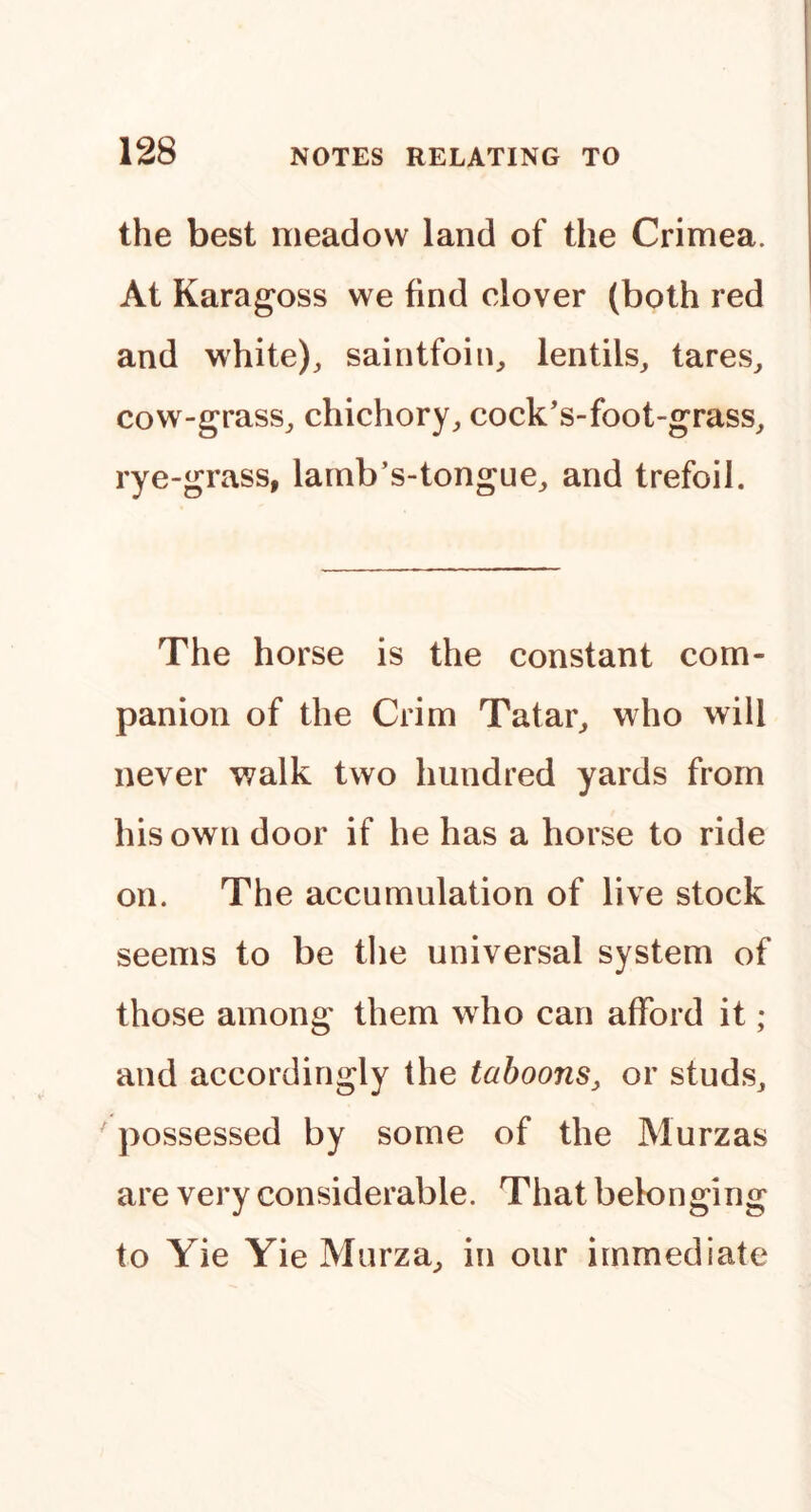 the best meadow land of the Crimea. At Karagoss we find clover (both red and white), saintfoin, lentils, tares, cow-grass, chichory, cock’s-foot-grass, rye-grass, lamb’s-tongue, and trefoil. The horse is the constant com- panion of the Crim Tatar, who will never walk two hundred yards from his own door if he has a horse to ride on. The accumulation of live stock seems to be the universal system of those among them who can afford it ; and accordingly the tahoons, or studs, possessed by some of the Murzas are very considerable. That belonging to Yie Yie Murza, in our immediate