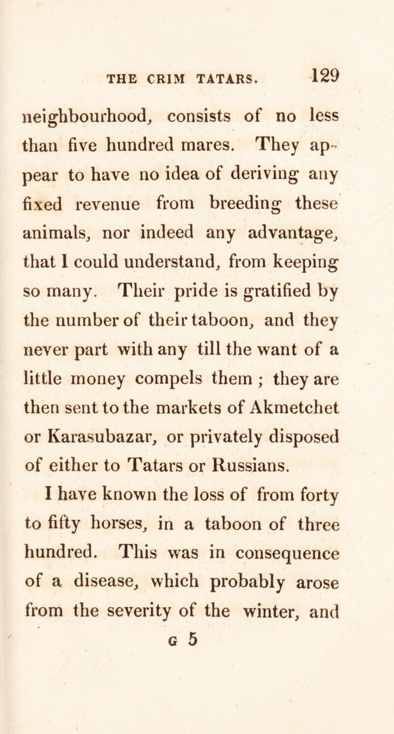 neighbourhood, consists of no less than five hundred mares. They ap- pear to have no idea of deriving any fixed revenue from breeding these animals, nor indeed any advantage, that 1 could understand, from keeping so many. Their pride is gratified by the number of their taboon, and they never part with any till the want of a little money compels them ; they are then sent to the markets of Akmetchet or Karasubazar, or privately disposed of either to Tatars or Russians. I have known the loss of from forty to fifty horses, in a taboon of three hundred. This was in consequence of a disease, which probably arose from the severity of the winter, and