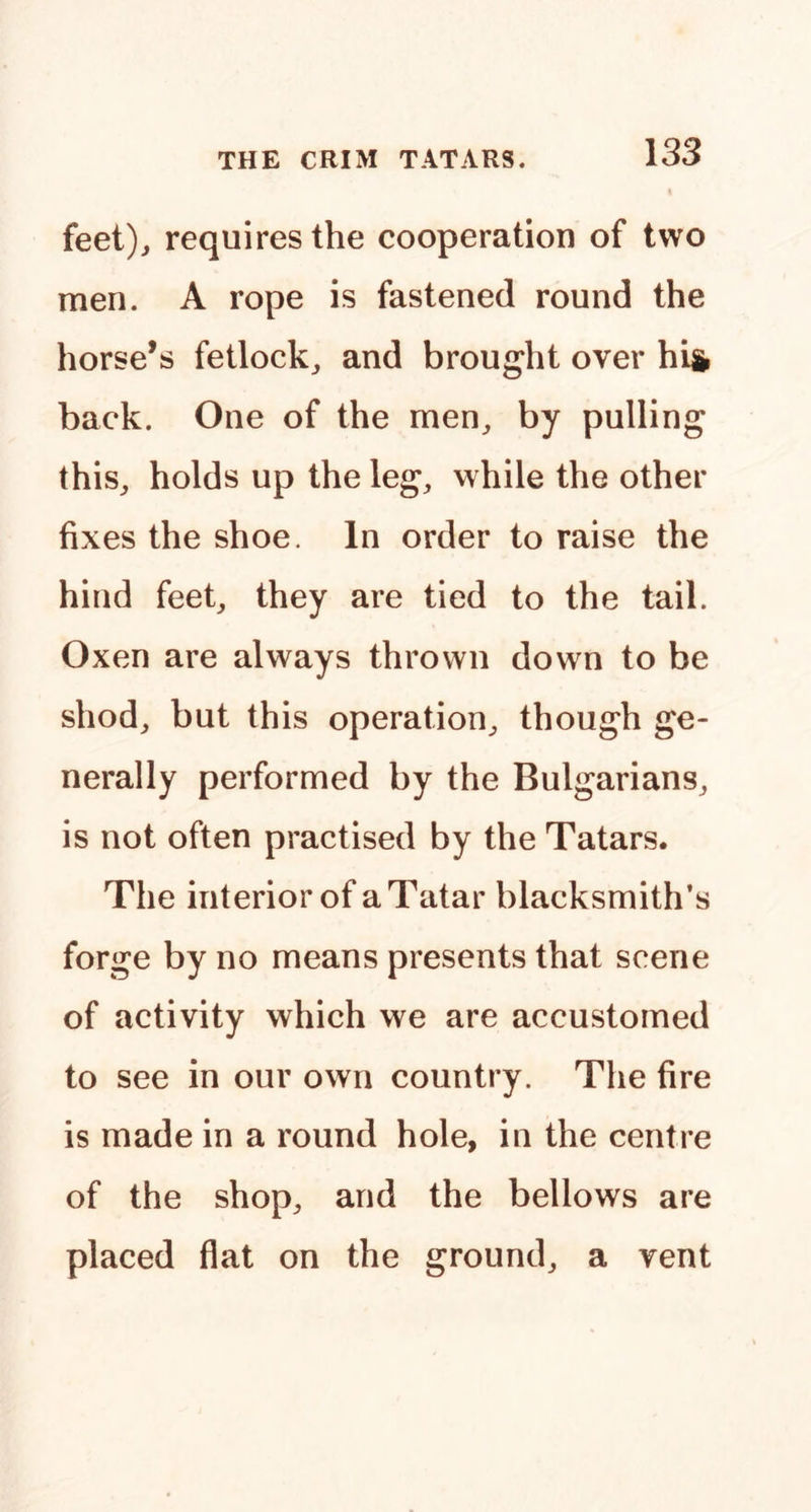 feet)j requires the cooperation of two men. A rope is fastened round the horse’s fetlock^ and brought over hi& back. One of the men^ by pulling this,, holds up the leg, while the other fixes the shoe. In order to raise the hind feet, they are tied to the tail. Oxen are always thrown down to be shod, but this operation, though ge- nerally performed by the Bulgarians, is not often practised by the Tatars. The interior of a Tatar blacksmith’s forge by no means presents that scene of activity which we are accustomed to see in our own country. The fire is made in a round hole, in the centre of the shop, and the bellows are placed flat on the ground, a vent