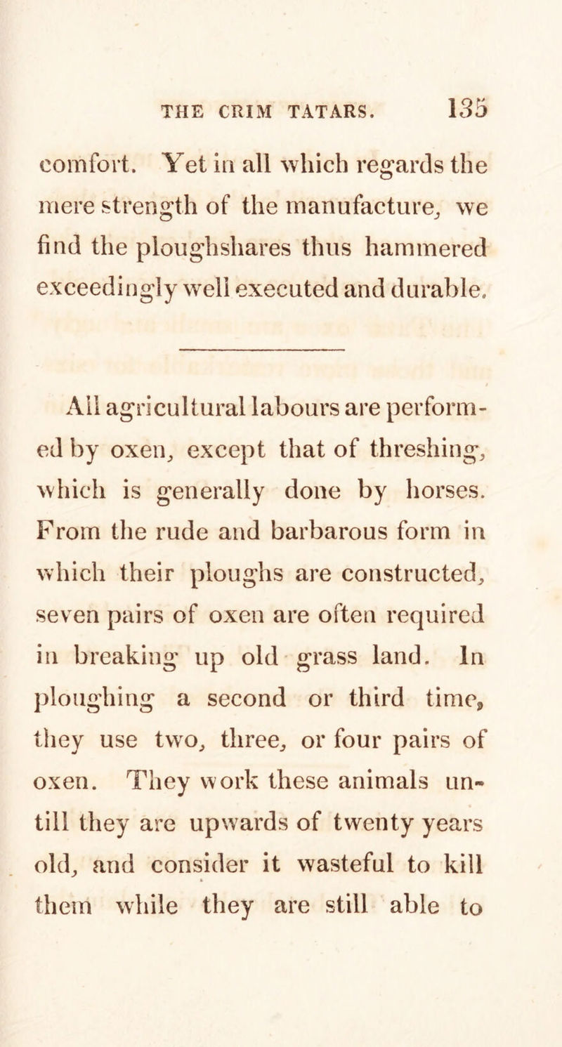 comfort. Yet m all which regards the mere strength of the manufacture^ we find the ploughshares thus hammered exceedingly well executed and durable. All agricultural labours are perform- ed by oxen^ except that of threshing, which is generally done by horses. From the rude and barbarous form in which their ploughs are constructed, seven pairs of oxen are often required in breaking up old grass land. In ploughing a second or third time, they use two, three, or four pairs of oxen. They v^'ork these animals un- till they are upwards of twenty years old, and consider it wasteful to kill them while they are still able to