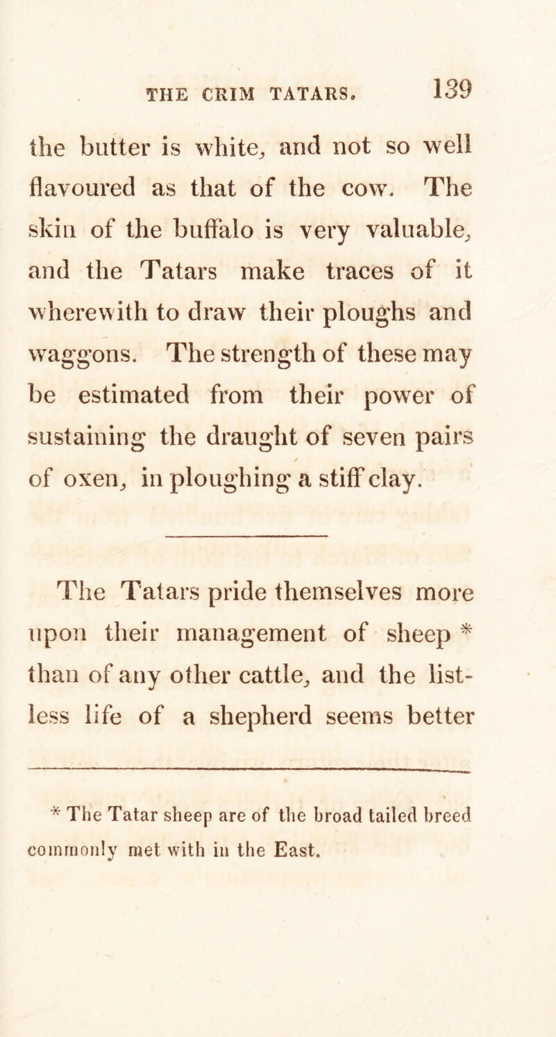 the blitter is white^ and not so well flavoured as that of the cow. The skin of the buffalo is very valuable^, and the Tatars make traces of it wherewith to draw their ploughs and waggons. The strength of these may be estimated from their power of sustaining the draught of seven pairs of oxen^ in ploughing a stiff clay. The Tatars pride themselves more upon their management of sheep ^ than of any other cattle^ and the list- less life of a shepherd seems better * The Tatar sheep are of the broad tailed breed commonly met with in the East.