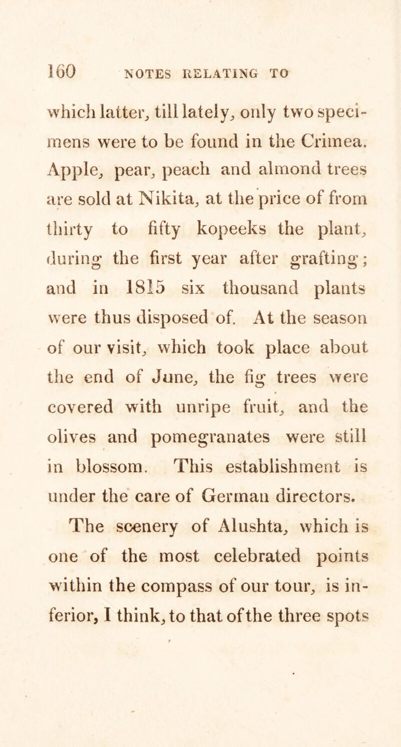 which latter^ tilllately;, only two speci- mens were to be found in the Crimea. Apple,, pear^ peach and almond trees are sold at Nikita^ at the price of from thirty to fifty kopeeks the plants during the first year after grafting; and in 1815 six thousand plants were thus disposed of At the season of our visif which took place about the end of June^ the fig trees were covered with unripe fruif and the olives and pomegranates were still I in blossom. This establishment is under the care of German directors. The scenery of Alushta,, which is one of the most celebrated points within the compass of our tour^ is in- ferior, I think, to that of the three spots