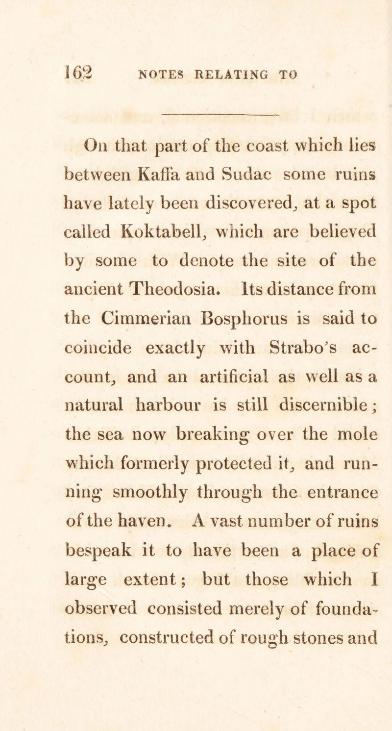 On that part of the coast which lies between KafFa and Sudac some ruins have lately been discovered^ at a spot called Koktabelh which are believed by some to denote the site of the ancient Theodosia. Its distance from the Cimmerian Bosphorus is said to coincide exactly with Strabo's ac- count^ and an artificial as well as a natural harbour is still discernible; the sea now breaking over the mole which formerly protected it^ and run- ning smoothly through the entrance of the haven. A vast number of ruins bespeak it to have been a place of large extent; but those which I observed consisted merely of founda- tions^ constructed of rough stones and