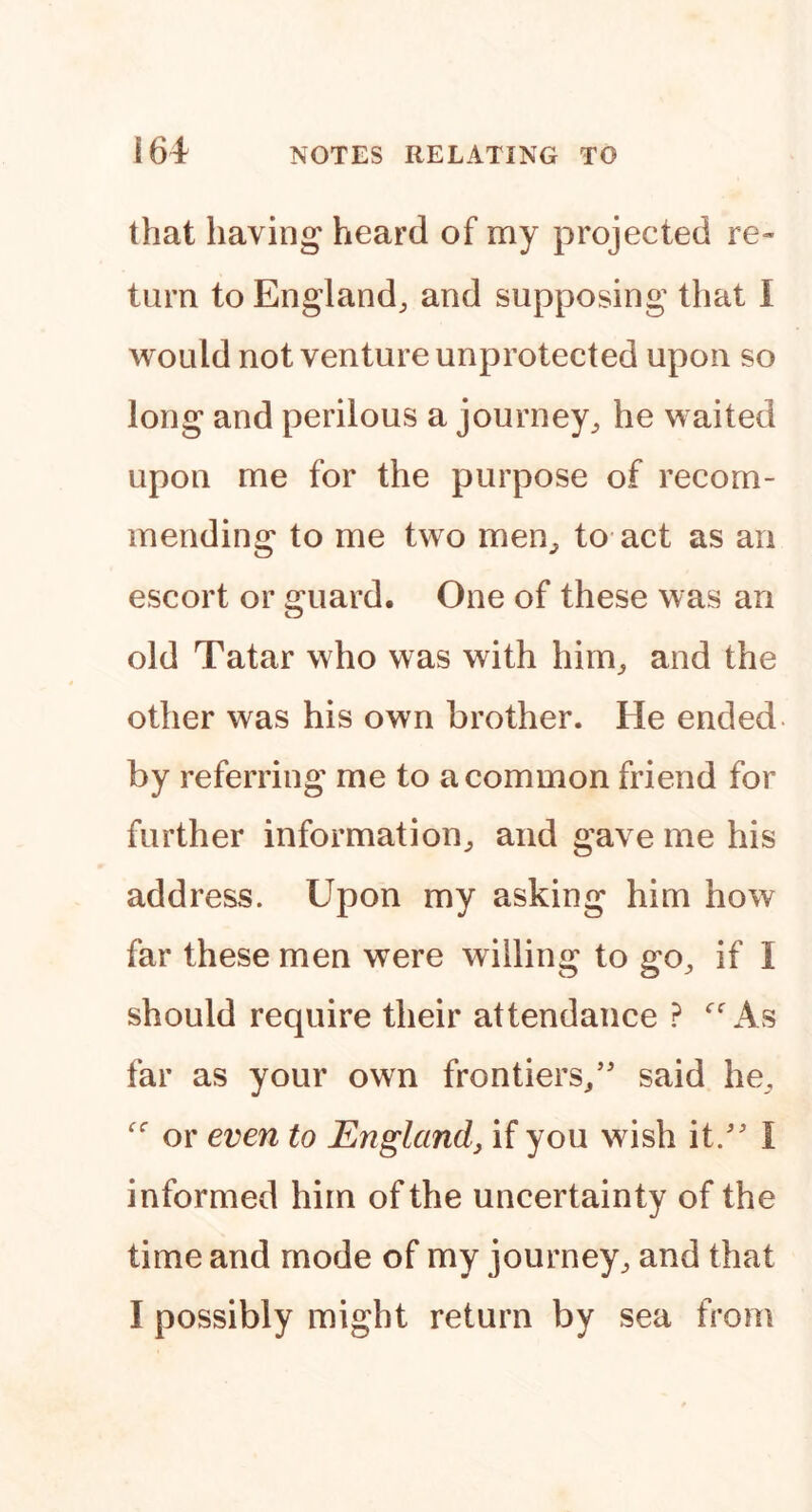 that having heard of my projected re- turn to England, and supposing that 1 would not venture unprotected upon so long and perilous a journey, he waited upon me for the purpose of recom- mending to me two men, to act as an escort or guard. One of these was an old Tatar who was with him, and the other was his own brother. He ended- by referring me to a common friend for further information, and gave me his address. Upon my asking him how far these men were willino to g^o, if I should require their attendance ? As far as your own frontiers,’' said he, or even to England, if you wish it.” I informed him of the uncertainty of the time and mode of my journey, and that I possibly might return by sea from