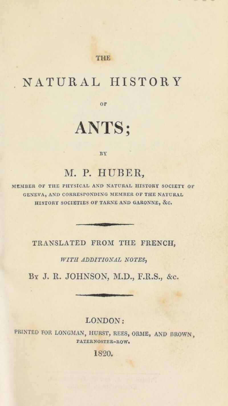 THE NATURAL HISTORY or ANTS; BY M. P. HUBER, MEMBER OF THE PHYSICAL AND NATURAL HISTORY SOCIETY OF GENEVA, AND CORRESPONDING MEMBER OF THE NATURAL HISTORY SOCIETIES OF TARNE AND GARONNE, &C. TRANSLATED FROM THE FRENCH, WITH ADDITIONAL NOTES, By J. R. JOHNSON, M.D., F.R.S., &c. LONDON: PRINTED FOR LONGMAN, HURST, REES, ORME, AND BROWN, PATERNOSTER-ROW. 1820.