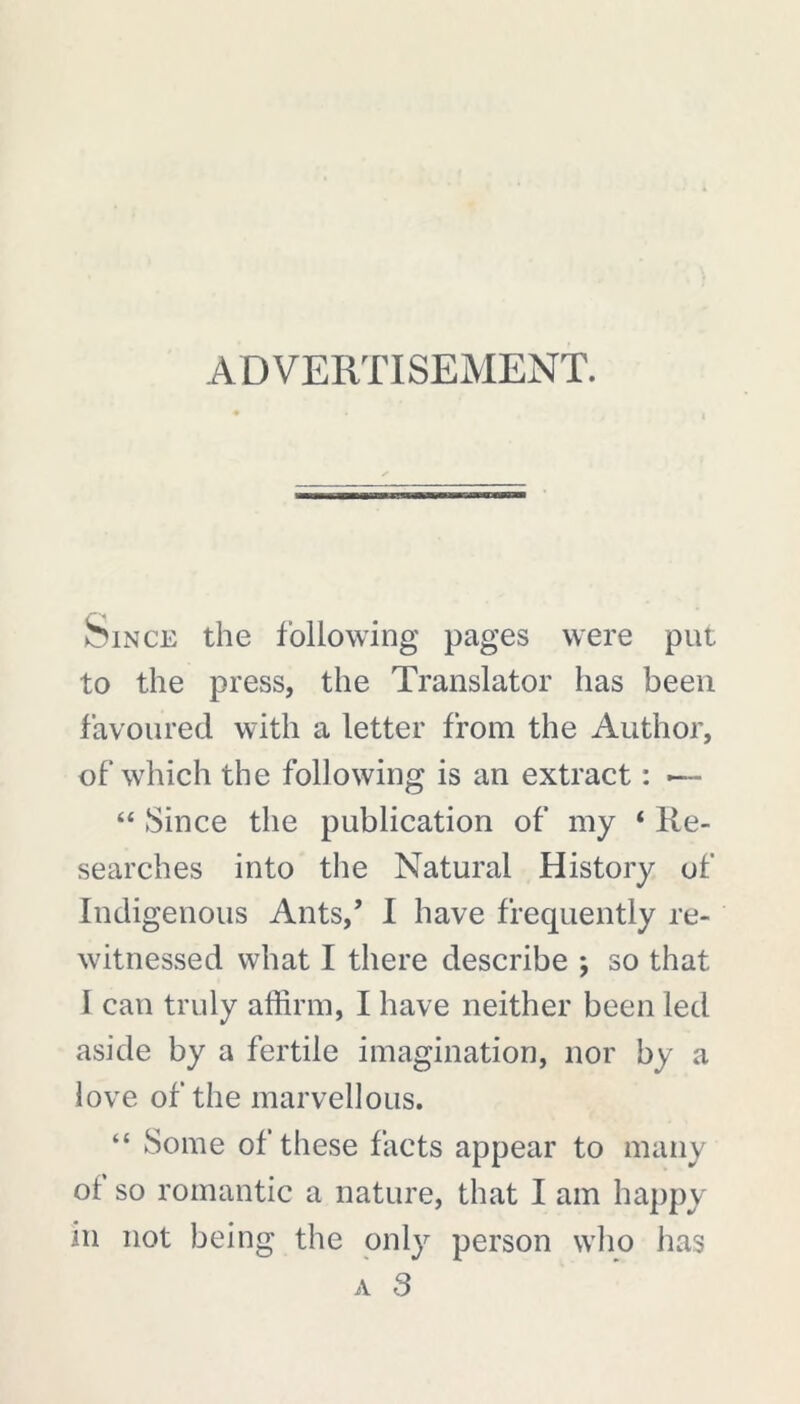 ADVERTISEMENT. Since the following pages were put to the press, the Translator has been favoured with a letter from the Author, of which the following is an extract : — “ Since the publication of my ‘ Re- searches into the Natural History of Indigenous Ants,’ I have frequently re- witnessed what I there describe ; so that I can truly affirm, I have neither been led aside by a fertile imagination, nor by a love of the marvellous. “ Some of these facts appear to many of so romantic a nature, that I am happy m not being the only person who has