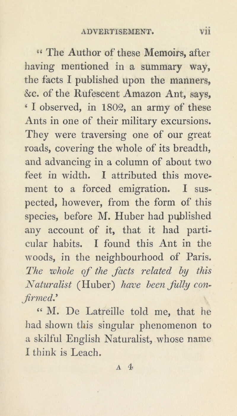 “ The Author of these Memoirs, after having mentioned in a summary way, the facts I published upon the manners, &c. of the Rufescent Amazon Ant, says, ‘ I observed, in 1802, an army of these Ants in one of their military excursions. They were traversing one of our great roads, covering the whole of its breadth, and advancing in a column of about two feet in width. I attributed this move- ment to a forced emigration. I sus- pected, however, from the form of this species, before M. Huber had published any account of it, that it had parti- cular habits. I found this Ant in the woods, in the neighbourhood of Paris. The whole of the facts related by this Naturalist (Huber) have been fully con- firmed? “ M. De Latreille told me, that he had shown this singular phenomenon to a skilful English Naturalist, whose name I think is Leach. a 4<