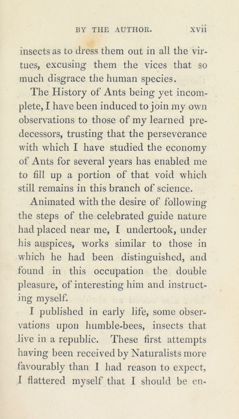 insects as to dress them out in all the vir- tues, excusing them the vices that so much disgrace the human species. The History of Ants being yet incom- plete, I have been induced to join my own observations to those of my learned pre- decessors, trusting that the perseverance with which I have studied the economy of Ants for several years has enabled me to fill up a portion of that void which still remains in this branch of science. Animated with the desire of following the steps of the celebrated guide nature had placed near me, I undertook, under his auspices, works similar to those in which he had been distinguished, and found in this occupation the double pleasure, of interesting him and instruct- ing myself. I published in early life, some obser- vations upon humble-bees, insects that live in a republic. These first attempts having been received by Naturalists more favourably than I had reason to expect, I flattered myself that I should be en-