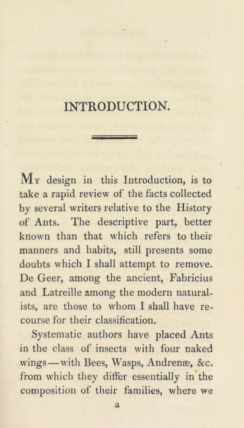 INTRODUCTION. My design in this Introduction, is to take a rapid review of the facts collected by several writers relative to the History of Ants. The descriptive part, better known than that which refers to their manners and habits, still presents some doubts which I shall attempt to remove. De Geer, among the ancient, Fabricius and Latreille among the modern natural- ists, are those to whom I shall have re- course for their classification. Systematic authors have placed Ants in the class of insects with four naked wings—with Bees, Wasps, Andrenæ, &c. from which they differ essentially in the composition of their families, where we a