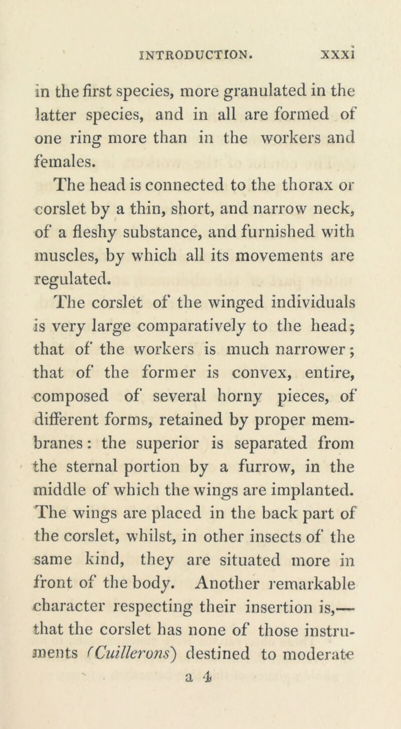 in the first species, more granulated in the latter species, and in all are formed of one ring more than in the workers and females. The head is connected to the thorax or corslet by a thin, short, and narrow neck, of a fleshy substance, and furnished with muscles, by which all its movements are regulated. The corslet of the winged individuals is very large comparatively to the head; that of the workers is much narrower ; that of the former is convex, entire, composed of several horny pieces, of different forms, retained by proper mem- branes : the superior is separated from the sternal portion by a furrow, in the middle of which the wings are implanted. The wings are placed in the back part of the corslet, whilst, in other insects of the same kind, they are situated more in front of the body. Another remarkable character respecting their insertion is,— that the corslet has none of those instru- ments (Cuillerons) destined to moderate