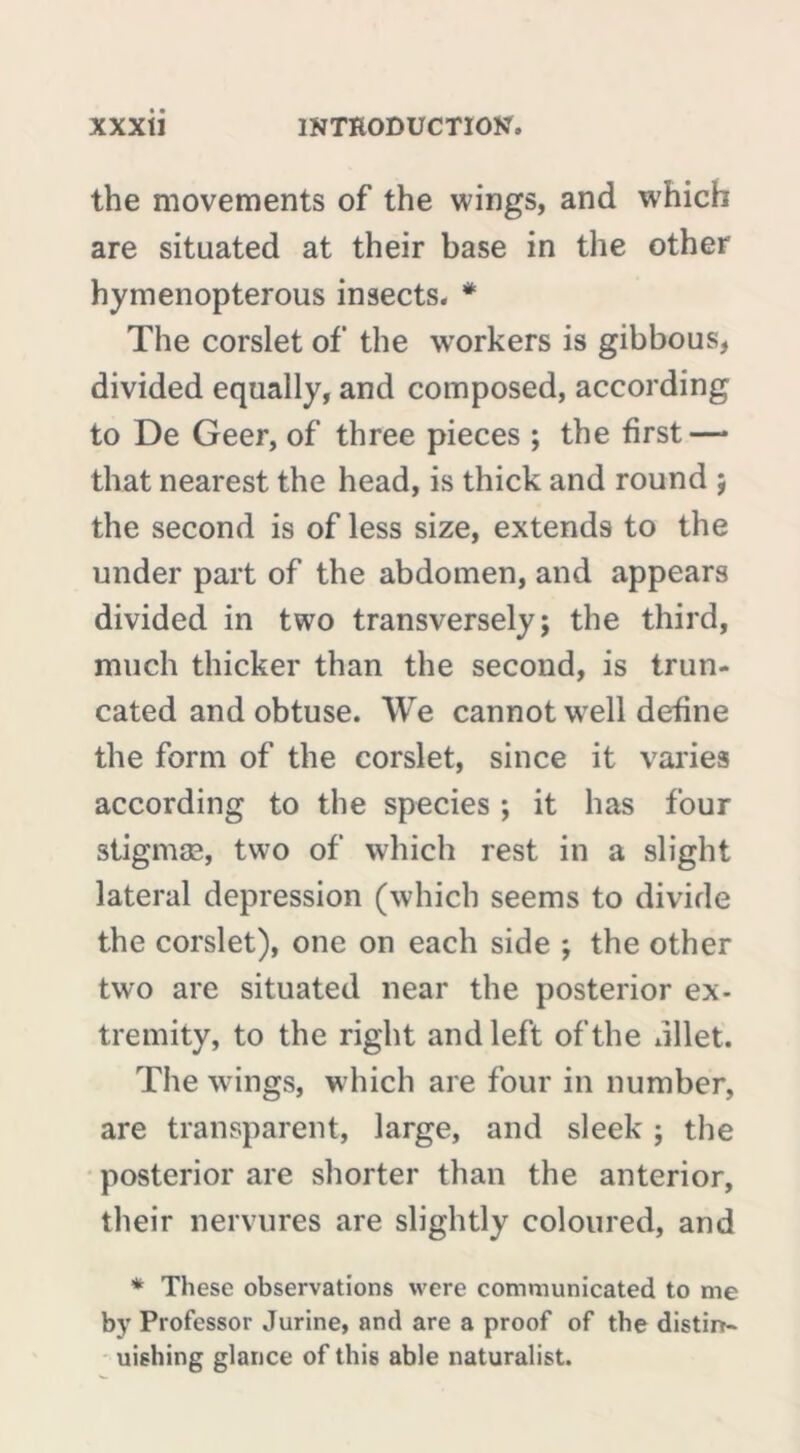 the movements of the wings, and which are situated at their base in the other hymenopterous insects. * The corslet of the workers is gibbous, divided equally, and composed, according to De Geer, of three pieces ; the first — that nearest the head, is thick and round ; the second is of less size, extends to the under part of the abdomen, and appears divided in two transversely; the third, much thicker than the second, is trun- cated and obtuse. We cannot well define the form of the corslet, since it varies according to the species ; it has four stigmæ, two of which rest in a slight lateral depression (which seems to divide the corslet), one on each side ; the other two are situated near the posterior ex- tremity, to the right and left of the dllet. The wings, which are four in number, are transparent, large, and sleek ; the posterior are shorter than the anterior, their nervures are slightly coloured, and * These observations were communicated to me by Professor Jurine, and are a proof of the distm- uishing glance of this able naturalist.