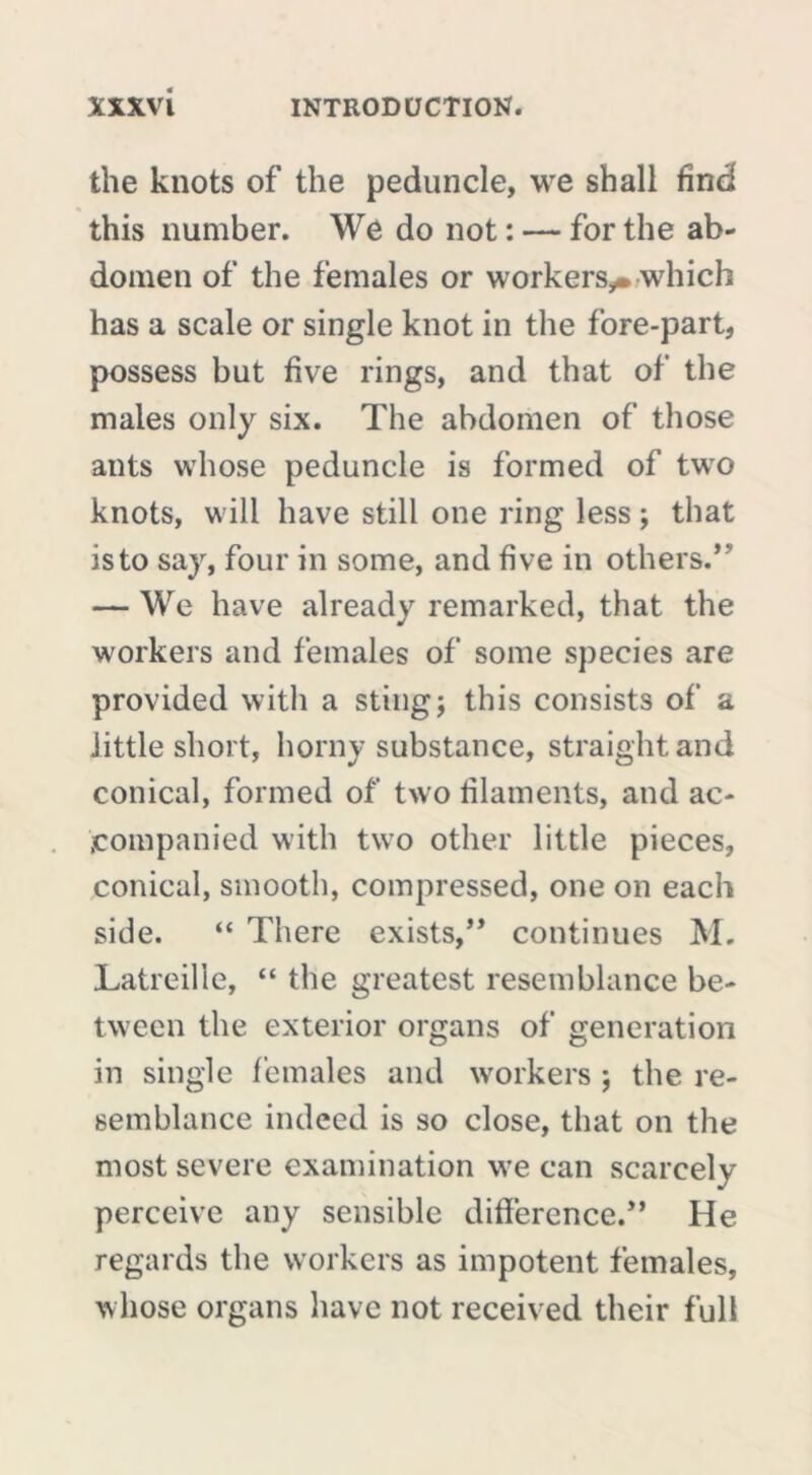 the knots of the peduncle, we shall find this number. We do not : — for the ab- domen of the females or workers,. which has a scale or single knot in the fore-part, possess but five rings, and that of the males only six. The abdomen of those ants whose peduncle is formed of two knots, will have still one ring less ; that is to say, four in some, and five in others.’' — We have already remarked, that the workers and females of some species are provided with a sting; this consists of a little short, horny substance, straight and conical, formed of two filaments, and ac- companied with two other little pieces, conical, smooth, compressed, one on each side. “ There exists,” continues M. Latreille, “ the greatest resemblance be- tween the exterior organs of generation in single females and workers ; the re- semblance indeed is so close, that on the most severe examination we can scarcely perceive any sensible difference.” He regards the workers as impotent females, whose organs have not received their full