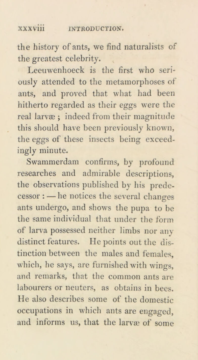 the history of ants, we find naturalists of the greatest celebrity. Leeuwenhoeck is the first who seri- ously attended to the metamorphoses of ants, and proved that what had been hitherto regarded as their eggs were the real larvae ; indeed from their magnitude this should have been previously known, the eggs of these insects being exceed- ingly minute. Swammerdam confirms, by profound researches and admirable descriptions, the observations published by his prede- cessor : — he notices the several changes ants undergo, and shows the pupa to be the same individual that under the form of larva possessed neither limbs nor any distinct features. He points out the dis- tinction between the males and females, which, he says, are furnished with wings, and remarks, that the common ants are labourers or neuters, as obtains in bees. He also describes some of the domestic occupations in which ants are engaged, and informs us, that the larvae of some