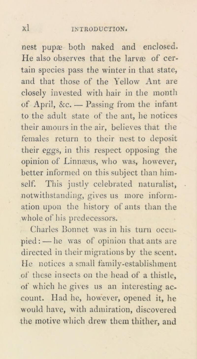 nest pupæ both naked and enclosed. He also observes that the larvæ of cer- tain species pass the winter in that state, and that those of the Yellow Ant are closely invested with hair in the month of April, &c. — Passing from the infant to the adult state of the ant, he notices their amours in the air, believes that the females return to their nest to deposit their eggs, in this respect opposing the opinion of Linnaeus, who was, however, better informed on this subject than him- self. This justly celebrated naturalist, notwithstanding, gives us more inform- ation upon the history of ants than the whole of his predecessors. Charles Bonnet was in his turn occu- pied:— he was of opinion that ants are directed in their migrations by the scent, lie notices a small family-establishment of these insects on the head of a thistle, of which he gives us an interesting ac- count. Had he, however, opened it, he would have, with admiration, discovered the motive which drew them thither, and