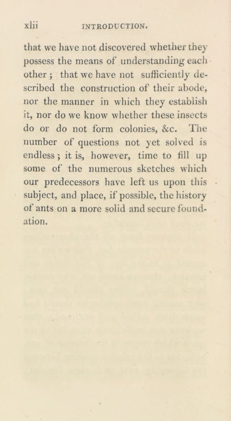 that we have not discovered whether they possess the means of’ understanding each other ; that we have not sufficiently de- scribed the construction of their abode, nor the manner in which they establish it, nor do we know whether these insects do or do not form colonies, &c. The number of questions not yet solved is endless ; it is, however, time to fill up some of the numerous sketches which our predecessors have left us upon this • subject, and place, if possible, the history of ants on a more solid and secure found- ation.