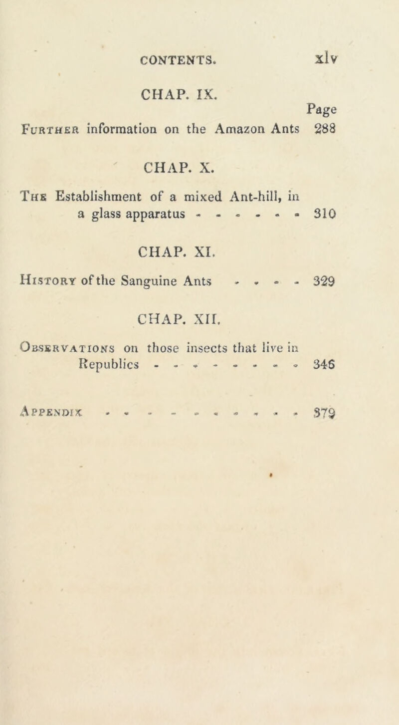 xiv CHAP. IX. Page Further information on the Amazon Ants 288 CHAP. X. The Establishment of a mixed Ant-hill, in a glass apparatus - 310 CHAP. XI. History of the Sanguine Ants - - - - 329 CHAP. xir. Observations on those insects that live in Republics 346 Appendix , . 379