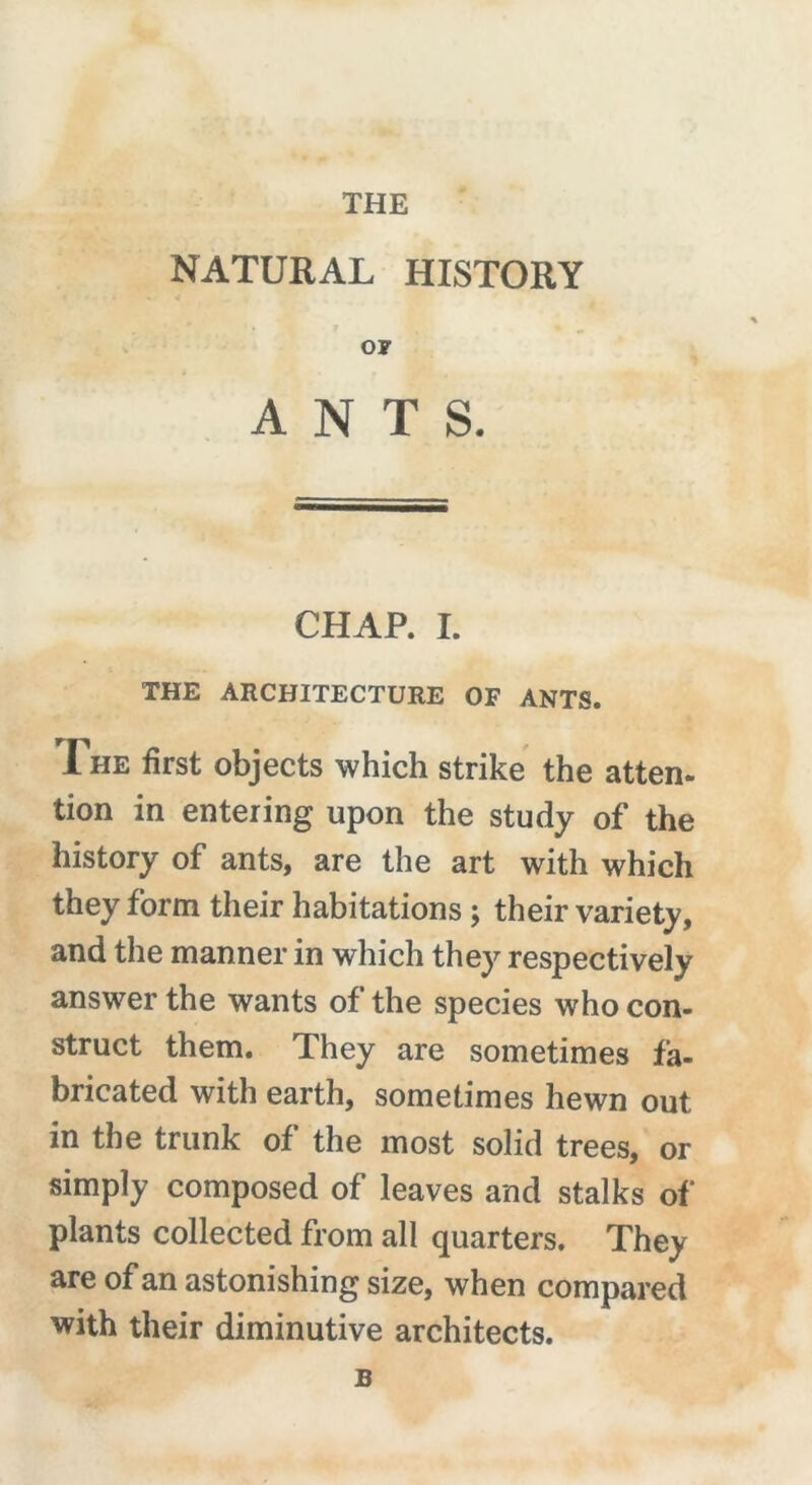 THE NATURAL HISTORY or ANTS. CHAP. I. THE ARCHITECTURE OF ANTS. The first objects which strike the atten- tion in entering upon the study of the history of ants, are the art with which they form their habitations ; their variety, and the manner in which they respectively answer the wants of the species who con- struct them. They are sometimes fa- bricated with earth, sometimes hewn out in the trunk of the most solid trees, or simply composed of leaves and stalks of plants collected from all quarters. They are of an astonishing size, when compared with their diminutive architects. B