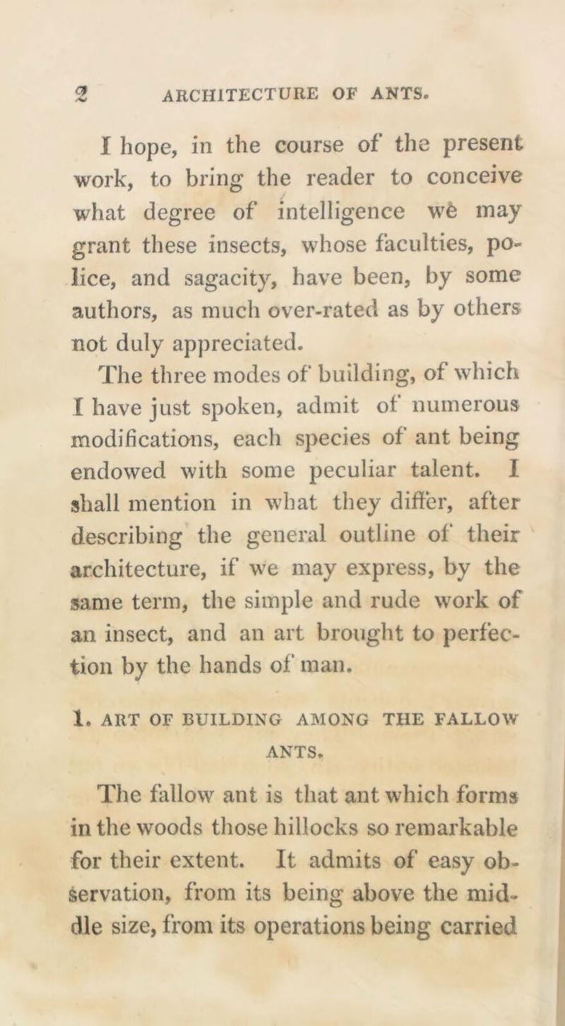 -•w I hope, in the course of the present work, to bring the reader to conceive what degree of intelligence wè may grant these insects, whose faculties, po- lice, and sagacity, have been, by some authors, as much over-rated as by others not duly appreciated. The three modes of building, of which I have just spoken, admit ot numerous modifications, each species of ant being endowed with some peculiar talent. I shall mention in what they differ, after describing the general outline of their architecture, if we may express, by the same term, the simple and rude work of an insect, and an art brought to perfec- tion by the hands of man. 1. ART OF BUILDING AMONG THE FALLOW ANTS. The fallow ant is that ant which forms in the woods those hillocks so remarkable for their extent. It admits of easy ob- servation, from its being above the mid- dle size, from its operations being carried