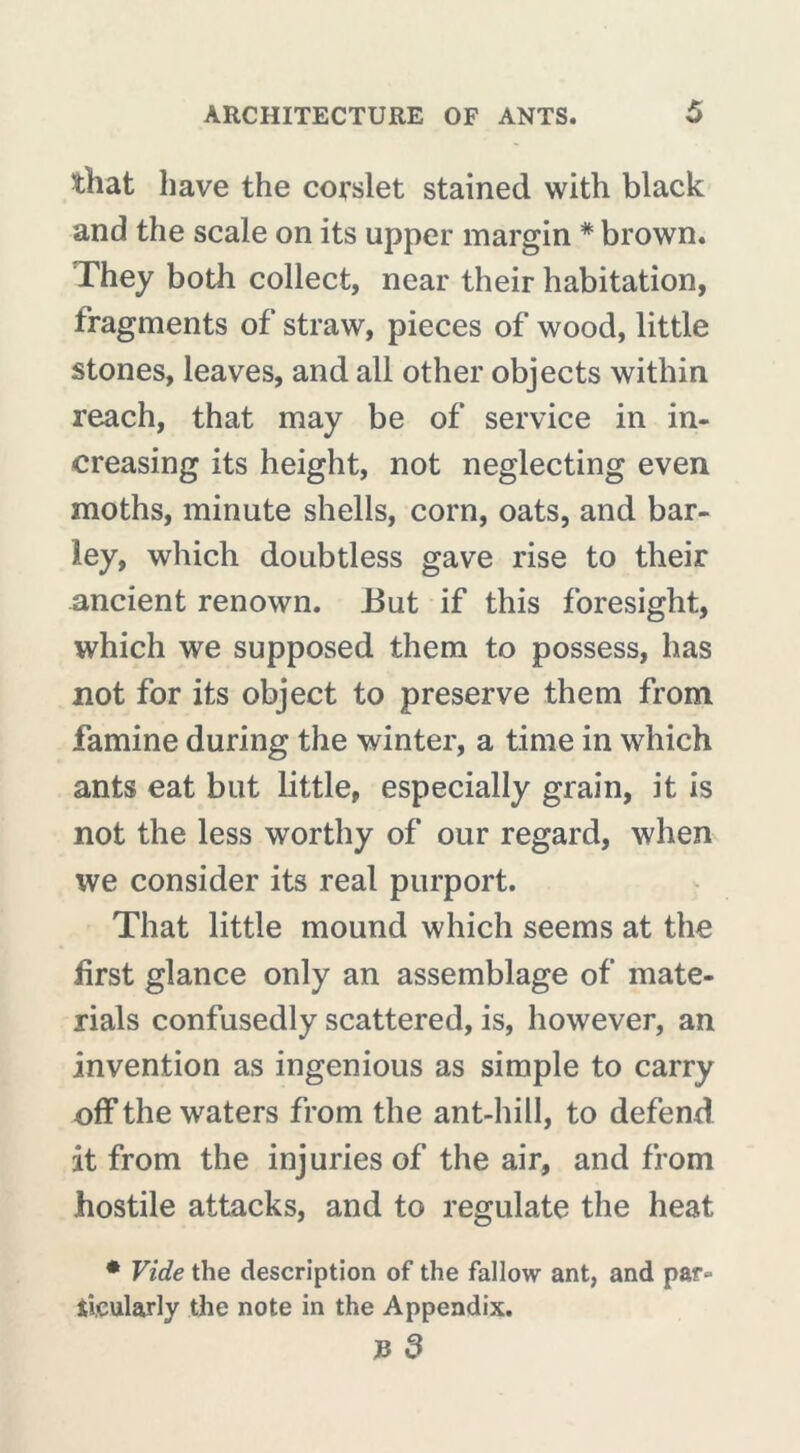 that have the corslet stained with black and the scale on its upper margin # brown. They both collect, near their habitation, fragments of straw, pieces of wood, little stones, leaves, and all other objects within reach, that may be of service in in- creasing its height, not neglecting even moths, minute shells, corn, oats, and bar- ley, which doubtless gave rise to their ancient renown. i3ut if this foresight, which we supposed them to possess, has not for its object to preserve them from famine during the winter, a time in which ants eat but little, especially grain, it is not the less worthy of our regard, when we consider its real purport. That little mound which seems at the first glance only an assemblage of mate- rials confusedly scattered, is, however, an invention as ingenious as simple to carry off the waters from the ant-hill, to defend it from the injuries of the air, and from hostile attacks, and to regulate the heat * Vide the description of the fallow ant, and par- ticularly the note in the Appendix.