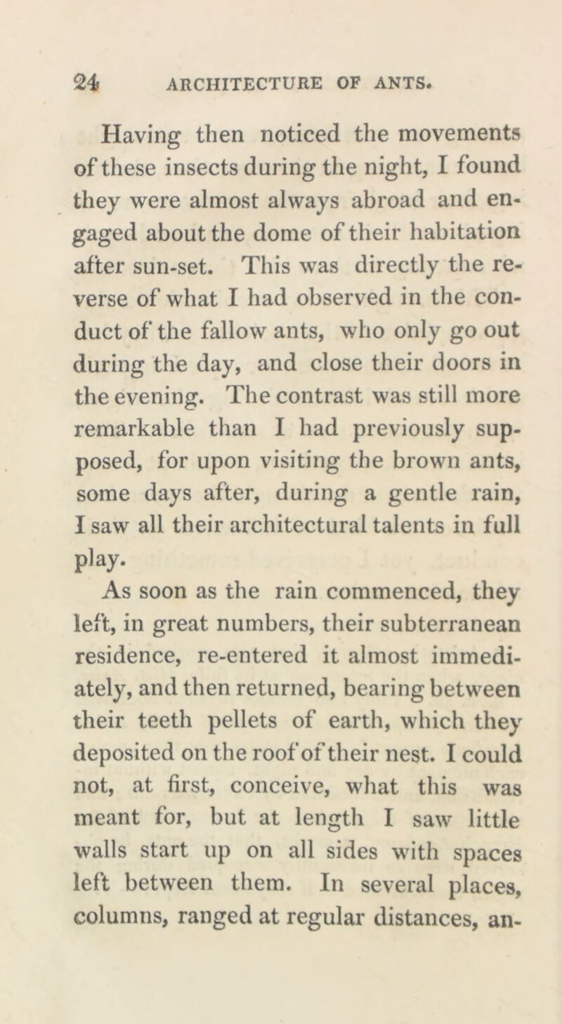 Plaving then noticed the movements of these insects during the night, I found they were almost always abroad and en- gaged about the dome of their habitation after sun-set. This was directly the re- verse of what I had observed in the con- duct of the fallow ants, who only go out during the day, and close their doors in the evening. The contrast was still more remarkable than I had previously sup- posed, for upon visiting the brown ants, some days after, during a gentle rain, I saw all their architectural talents in full play. As soon as the rain commenced, they left, in great numbers, their subterranean residence, re-entered it almost immedi- ately, and then returned, bearing between their teeth pellets of earth, which they deposited on the roof of their nest. I could not, at first, conceive, what this was meant for, but at length I saw little walls start up on all sides with spaces left between them. In several places, columns, ranged at regular distances, an-