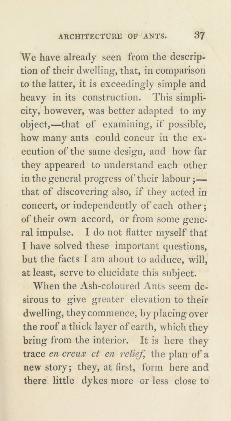 We have already seen from the descrip- tion of their dwelling, that, in comparison to the latter, it is exceedingly simple and heavy in its construction. This simpli- city, however, was better adapted to my object,—that of examining, if possible, how many ants could concur in the ex- ecution of the same design, and how far they appeared to understand each other in the general progress of their labour ;— that of discovering also, if they acted in concert, or independently of each other ; of their own accord, or from some gene- ral impulse. I do not flatter myself that I have solved these important questions, but the facts I am about to adduce, will, at least, serve to elucidate this subject. When the Ash-coloured Ants seem de- sirous to give greater elevation to their dwelling, they commence, by placing over the roof a thick layer of earth, which they bring from the interior. It is here they trace en creux et en relief, the plan of a new story; they, at first, form here and there little dykes more or less close to