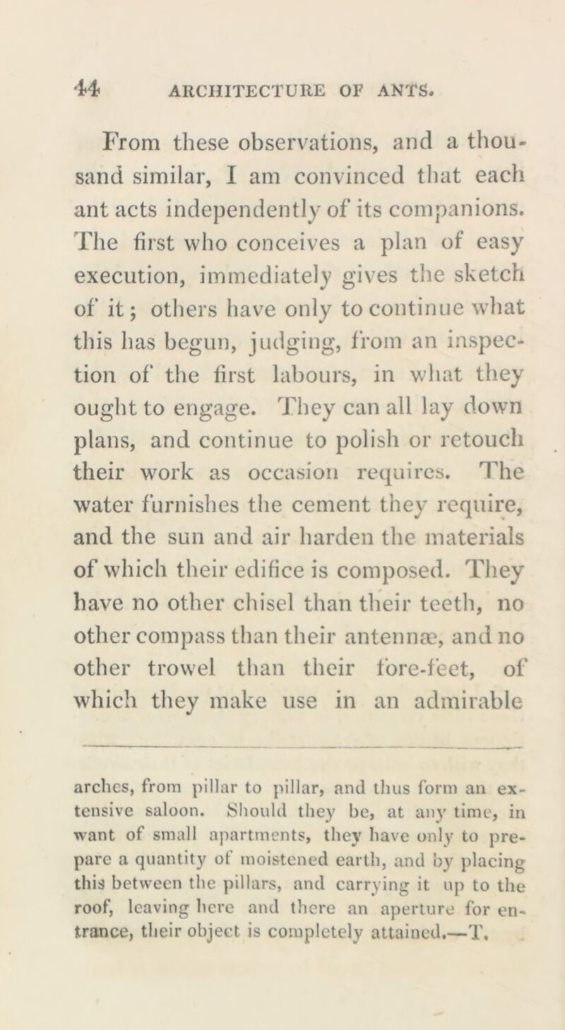 From these observations, and a thou- sand similar, I am convinced that each ant acts independently of its companions. The first who conceives a plan of easy execution, immediately gives the sketch of it; others have only to continue what this has begun, judging, from an inspec- tion of the first labours, in what they ought to engage. They can all lay down plans, and continue to polish or retouch their work as occasion requires. The water furnishes the cement they require, and the sun and air harden the materials of which their edifice is composed. They have no other chisel than their teeth, no other compass than their antennae, and no other trowel than their fore-feet, of which they make use in an admirable arches, from pillar to pillar, and thus form an ex- tensive saloon. Should they he, at any time, in want of small apartments, they have only to pre- pare a quantity of moistened earth, and by placing this between the pillars, and carrying it up to the roof, leaving here and there an aperture for en- trance, their object is completely attained.—T,