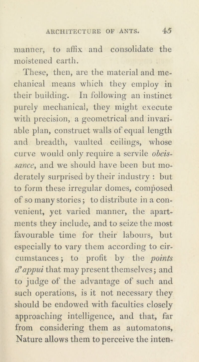 manner, to affix and consolidate the moistened earth. These, then, are the material and me- chanical means which they employ in their building. In following an instinct purely mechanical, they might execute with precision, a geometrical and invari- able plan, construct walls of equal length and breadth, vaulted ceilings, whose curve would only require a servile obéis- sance, and we should have been but mo- derately surprised by their industry : but to form these irregular domes, composed of so many stories ; to distribute in a con- venient, yet varied manner, the apart- ments they include, and to seize the most favourable time for their labours, but especially to vary them according to cir- cumstances ; to profit by the points d'appui that may present themselves; and to judge of the advantage of such and such operations, is it not necessary they should be endowed with faculties closely approaching intelligence, and that, far from considering them as automatons, Nature allows them to perceive the inten-