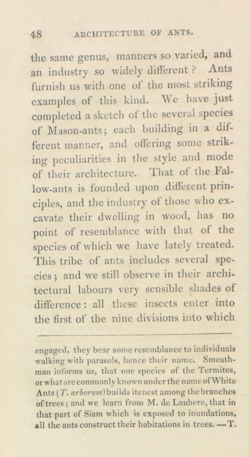 the same genus, manners so varied, and an industry so widely different r’ Ants furnish us with one of the most striking examples of this kind. We have just completed a sketch of the several species of Mason-ants; each building in a dif- ferent manner, and offering some strik- ing peculiarities in the style and mode of their architecture. That of the Fal- low-ants is founded upon different prin- ciples, and the industry of those who ex- cavate their dwelling in wood, has no point of resemblance with that of the species of which we have lately treated. This tribe of ants includes several spe- cies ; and we still observe in their archi- tectural labours very sensible shades of difference: all these insects enter into the first of the nine divisions into 'which engaged, tlicy bear some resemblance to individuals walking with parasols, lienee their name. Smeath- man informs us, that one species of the Termites, orwhat are commonly known under the name of White Ants (T. arbornm) builds its nest among the branches of trees; and we learn from M. dc Laubere, that in that part of Siam which is exposed to inundations, all the ants construct their habitations in trees. —T.