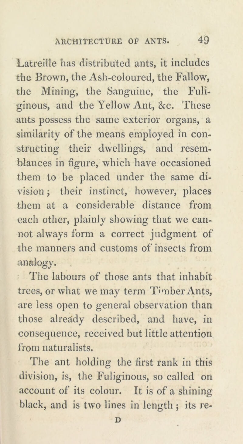 Latreille has distributed ants, it includes the Brown, the Ash-coloured, the Fallow, the Mining, the Sanguine, the Fuli- ginous, and the Yellow Ant, &c. These ants possess the same exterior organs, a similarity of the means employed in con- structing their dwellings, and resem- blances in figure, which have occasioned them to be placed under the same di- vision ; their instinct, however, places them at a considerable distance from each other, plainly showing that we can- not always form a correct judgment of the manners and customs of insects from analogy. The labours of those ants that inhabit trees, or what we may term Timber Ants, are less open to general observation than those already described, and have, in consequence, received but little attention from naturalists. The ant holding the first rank in this division, is, the Fuliginous, so called on account of its colour. It is of a shining black, and is two lines in length ; its re- D
