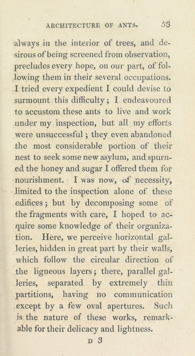 always in the interior of trees, and de- sirous of being screened from observation, precludes every hope, on our part, of fol- lowing them in their several occupations. I tried every expedient I could devise to surmount this difficulty ; I endeavoured to accustom these ants to live and work under my inspection, but all my efforts were unsuccessful ; they even abandoned the most considerable portion of their nest to seek some new asylum, and spurn- ed the honey and sugar I offered them for nourishment. I was now, of necessity, limited to the inspection alone of these edifices ; but by decomposing some of the fragments with care, I hoped to ac- quire some knowledge of their organiza- tion. Here, we perceive horizontal gal- leries, hidden in great part by their walls, which follow the circular direction of the ligneous layers ; there, parallel gal- leries, separated by extremely thin partitions, having no communication except by a few oval apertures. Such is the nature of these works, remark- able for their delicacy and lightness.