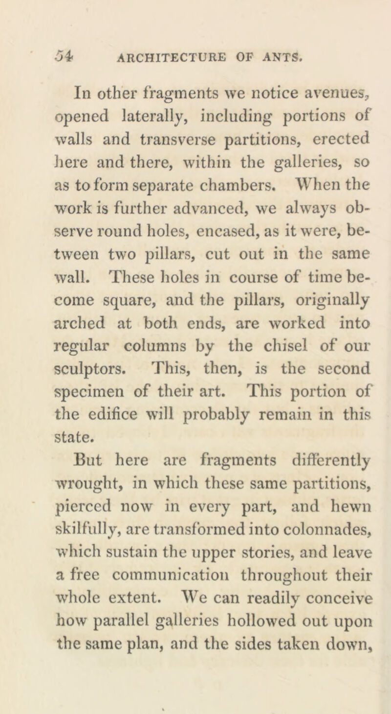 In other fragments we notice avenues? opened laterally, including portions of walls and transverse partitions, erected here and there, within the galleries, so as to form separate chambers. When the work is further advanced, we always ob- serve round holes, encased, as it were, be- tween two pillars, cut out in the same wall. These holes in course of time be- come square, and the pillars, originally arched at both ends, are worked into regular columns by the chisel of our sculptors. This, then, is the second specimen of their art. This portion of the edifice will probably remain in this state. But here are fragments differently wrought, in which these same partitions, pierced now in every part, and hewn skilfully, are transformed into colonnades, which sustain the upper stories, and leave a free communication throughout their whole extent. We can readily conceive how parallel galleries hollowed out upon the same plan, and the sides taken down,