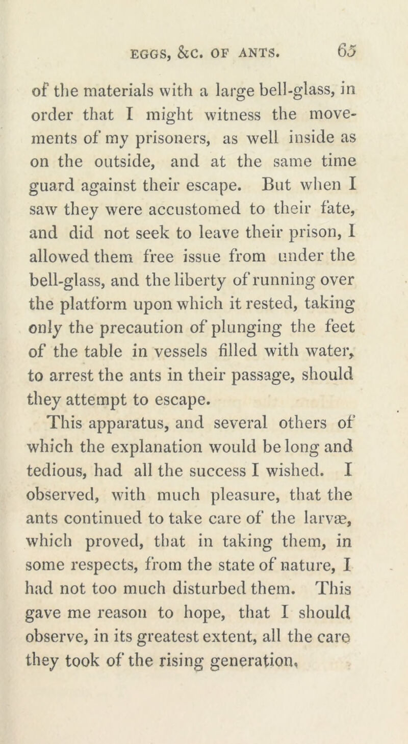 of the materials with a large bell-glass, in order that I might witness the move- ments of my prisoners, as well inside as on the outside, and at the same time guard against their escape. But when I saw they were accustomed to their fate, and did not seek to leave their prison, 1 allowed them free issue from under the bell-glass, and the liberty of running over the platform upon which it rested, taking only the precaution of plunging the feet of the table in vessels filled with water* to arrest the ants in their passage, should they attempt to escape. This apparatus, and several others of which the explanation would belong and tedious, had all the success I wished. I observed, with much pleasure, that the ants continued to take care of the larvae, which proved, that in taking them, in some respects, from the state of nature, I had not too much disturbed them. This gave me reason to hope, that I should observe, in its greatest extent, all the care they took of the rising generation,
