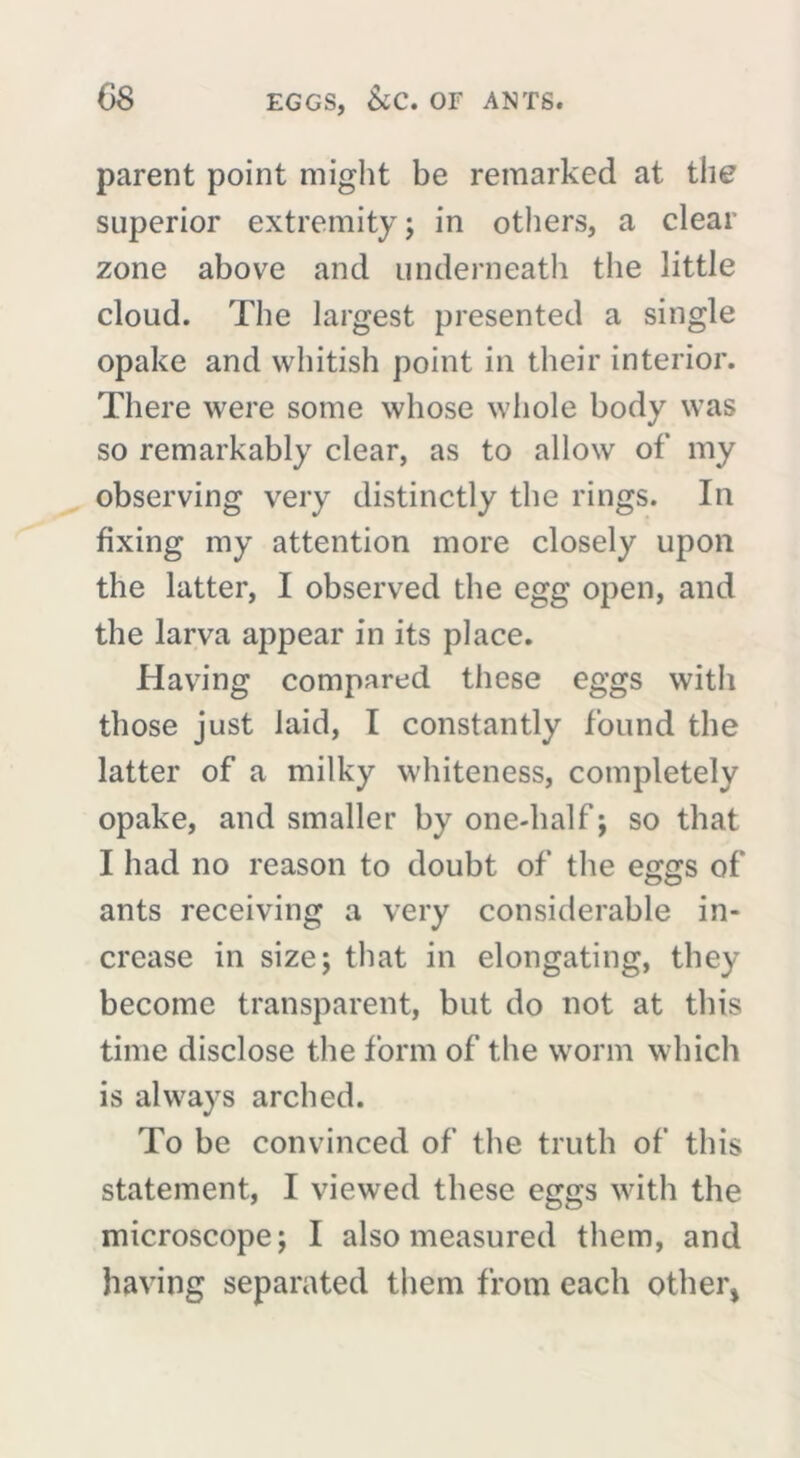 parent point might be remarked at the superior extremity; in others, a clear zone above and underneath the little cloud. The largest presented a single opake and whitish point in their interior. There were some whose whole body was so remarkably clear, as to allow of’ my observing very distinctly the rings. In fixing my attention more closely upon the latter, I observed the egg open, and the larva appear in its place. Having compared these eggs with those just laid, I constantly found the latter of a milky whiteness, completely opake, and smaller by one-half ; so that I had no reason to doubt of the eggs of ants receiving a very considerable in- crease in size; that in elongating, they become transparent, but do not at this time disclose the form of the worm which is always arched. To be convinced of the truth of this statement, I viewed these eggs with the microscope; I also measured them, and having separated them from each other*