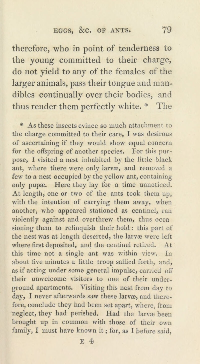 therefore, who in point of tenderness to the young committed to their charge, do not yield to any of the females of the larger animals, pass their tongue and man- dibles continually over their bodies, and thus render them perfectly white. * The * As these insects evince so much attachment to the charge committed to their care, I was desirous of ascertaining if they would show equal concern for the offspring of another species. For this pur- pose, I visited a nest inhabited by the little black ant, where there were only larvae, and removed a few to a nest occupied by the yellow ant, containing only pupae. Here they lay for a time unnoticed. At length, one or two of the ants took them up, with the intention of carrying them away, when another, who appeared stationed as centinel, ran violently against and overthrew them, thus occa sioning them to relinquish their hold : this part of the nest was at length deserted, the larvae were left where first deposited, and the centinel retired. At this time not a single ant was within view. In about five minutes a little troop sallied forth, and, as if acting under some general impulse, carried off their unwelcome visitors to one of their under- ground apartments. Visiting this nest from day to day, I never afterwards saw these larvae, and there- fore, conclude they had been set apart, where, from neglect, they had perished. Had the larvae been brought up in common with those of their own family, I must have known it ; for, as I before said,