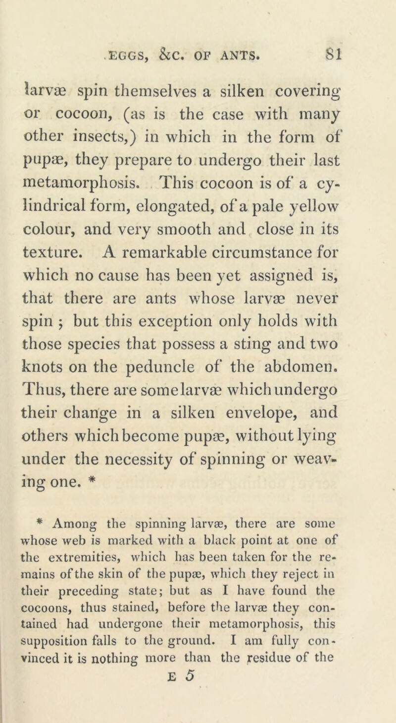 îarvæ spin themselves a silken covering or cocoon, (as is the case with many other insects,) in which in the form of pupæ, they prepare to undergo their last metamorphosis. This cocoon is of a cy- lindrical form, elongated, of a pale yellow colour, and very smooth and close in its texture. A remarkable circumstance for which no cause has been yet assigned is, that there are ants whose Iarvæ never spin ; but this exception only holds with those species that possess a sting and two knots on the peduncle of the abdomen. Thus, there are somelarvæ which undergo their change in a silken envelope, and others which become pupæ, without lying under the necessity of spinning or weav- ing one. * * Among the spinning larvae, there are some whose web is marked with a black point at one of the extremities, which has been taken for the re- mains of the skin of the pupae, which they reject in their preceding state; but as I have found the cocoons, thus stained, before the larvae they con- tained had undergone their metamorphosis, this supposition falls to the ground. I am fully con- vinced it is nothing more than the residue of the