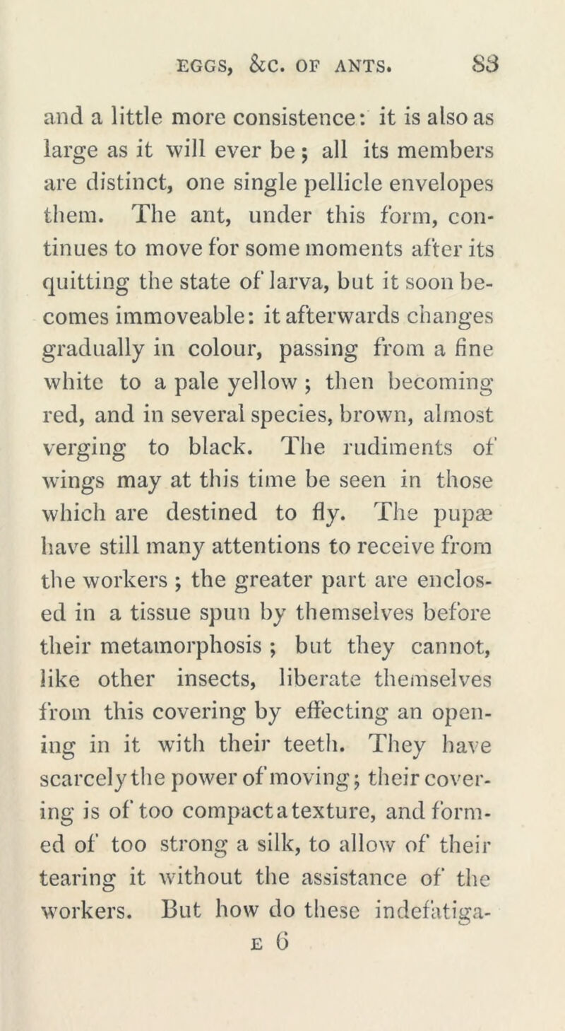 and a little more consistence: it is also as large as it will ever be ; all its members are distinct, one single pellicle envelopes them. The ant, under this form, con- tinues to move for some moments after its quitting the state of larva, but it soon be- comes immoveable: it afterwards changes gradually in colour, passing from a fine white to a pale yellow ; then becoming red, and in several species, brown, almost verging to black. The rudiments of wings may at this time be seen in those which are destined to fly. The pupa^ have still many attentions to receive from the workers ; the greater part are enclos- ed in a tissue spun by themselves before their metamorphosis ; but they cannot, like other insects, liberate themselves from this covering by effecting an open- ing in it writh their teeth. They have scarcely the power of moving ; their cover- ing is of too compact a texture, and form- ed of too strong a silk, to allow of their tearing it without the assistance of the workers. But how do these indefatiga-