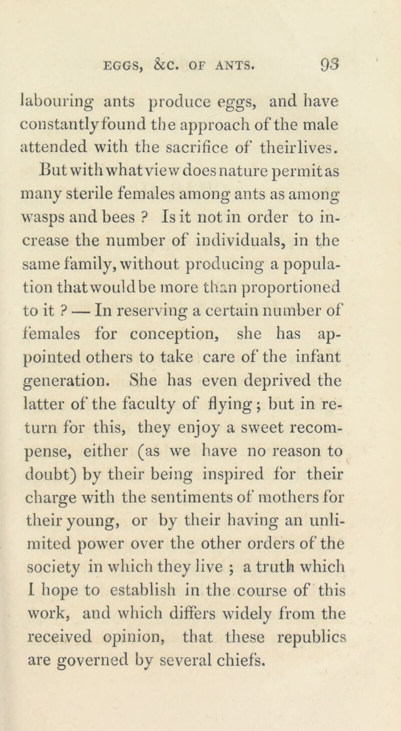 labouring ants produce eggs, and have constantly found the approach of the male attended with the sacrifice of theirlives. But with what view does nature permit as many sterile females among ants as among wasps and bees ? Is it not in order to in- crease the number of individuals, in the same family, without producing a popula- tion that would be more than proportioned to it ? — In reserving a certain number of females for conception, she has ap- pointed others to take care of the infant generation. She has even deprived the latter of the faculty of flying ; but in re- turn for this, they enjoy a sweet recom- pense, either (as we have no reason to doubt) by their being inspired for their charge with the sentiments of mothers for their young, or by their having an unli- mited power over the other orders of the society in which they live ; a truth which I hope to establish in the course of this work, and which differs widely from the received opinion, that these republics are governed by several chiefs.