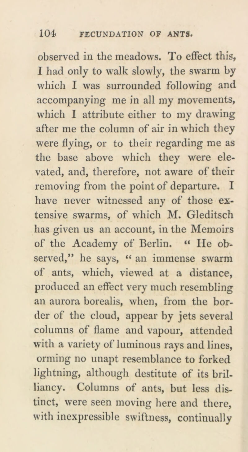 observed in the meadows. To effect this’, I had only to walk slowly, the swarm by which I was surrounded following and accompanying me in all my movements, which I attribute either to my drawing after me the column of air in which they were flying, or to their regarding me as the base above which they were ele- vated, and, therefore, not aware of their removing from the point of departure. I have never witnessed any of those ex- tensive swarms, of which M. Gleditsch has given us an account, in the Memoirs of the Academy of Berlin. “ He ob- served,” he says, “ an immense swarm of ants, which, viewed at a distance, produced an effect very much resembling an aurora borealis, when, from the bor- der of the cloud, appear by jets several columns of flame and vapour, attended with a variety of luminous rays and lines, orming no unapt resemblance to forked lightning, although destitute of its bril- liancy. Columns of ants, but less dis- tinct, were seen moving here and there, with inexpressible swiftness, continually