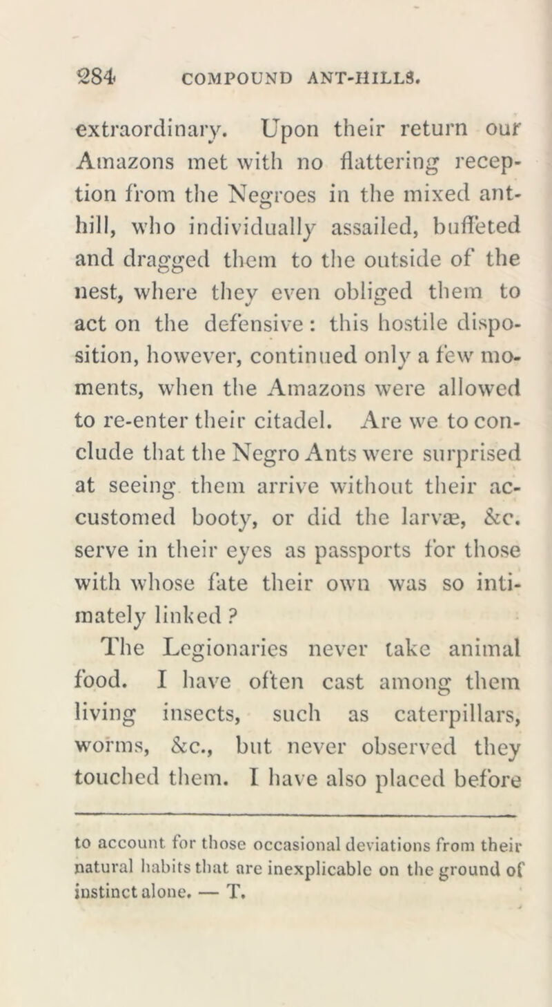 extraordinary. Upon their return our Amazons met with no flattering recep- tion from the Negroes in the mixed ant- hill, who individually assailed, buffeted and dragged them to the outside of the nest, where they even obliged them to act on the defensive : this hostile dispo- sition, however, continued only a few mo- ments, when the Amazons were allowed to re-enter their citadel. Are we to con- clude that the Negro Ants were surprised at seeing them arrive without their ac- customed booty, or did the larvae, &c. serve in their eyes as passports for those with whose fate their own was so inti- mately linked ? The Legionaries never take animal food. I have often cast among them living insects, such as caterpillars, worms, &c., but never observed they touched them. 1 have also placed before to account for those occasional deviations from their natural habits that are inexplicable on the ground ol' instinct alone. — T.