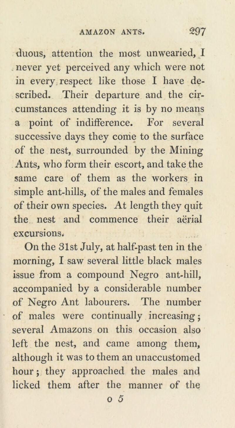 duous, attention the most unwearied, I never yet perceived any which were not in every respect like those I have de- scribed. Their departure and the cir- cumstances attending it is by no means a point of indifference. For several successive days they come to the surface of the nest, surrounded by the Mining Ants, who form their escort, and take the same care of them as the workers in simple ant-hills, of the males and females of their own species. At length they quit the nest and commence their aërial excursions. On the 31st July, at half-past ten in the morning, I saw several little black males issue from a compound Negro ant-hill, accompanied by a considerable number of Negro Ant labourers. The number of males were continually increasing ; several Amazons on this occasion also left the nest, and came among them, although it was to them an unaccustomed hour ; they approached the males and licked them after the manner of the