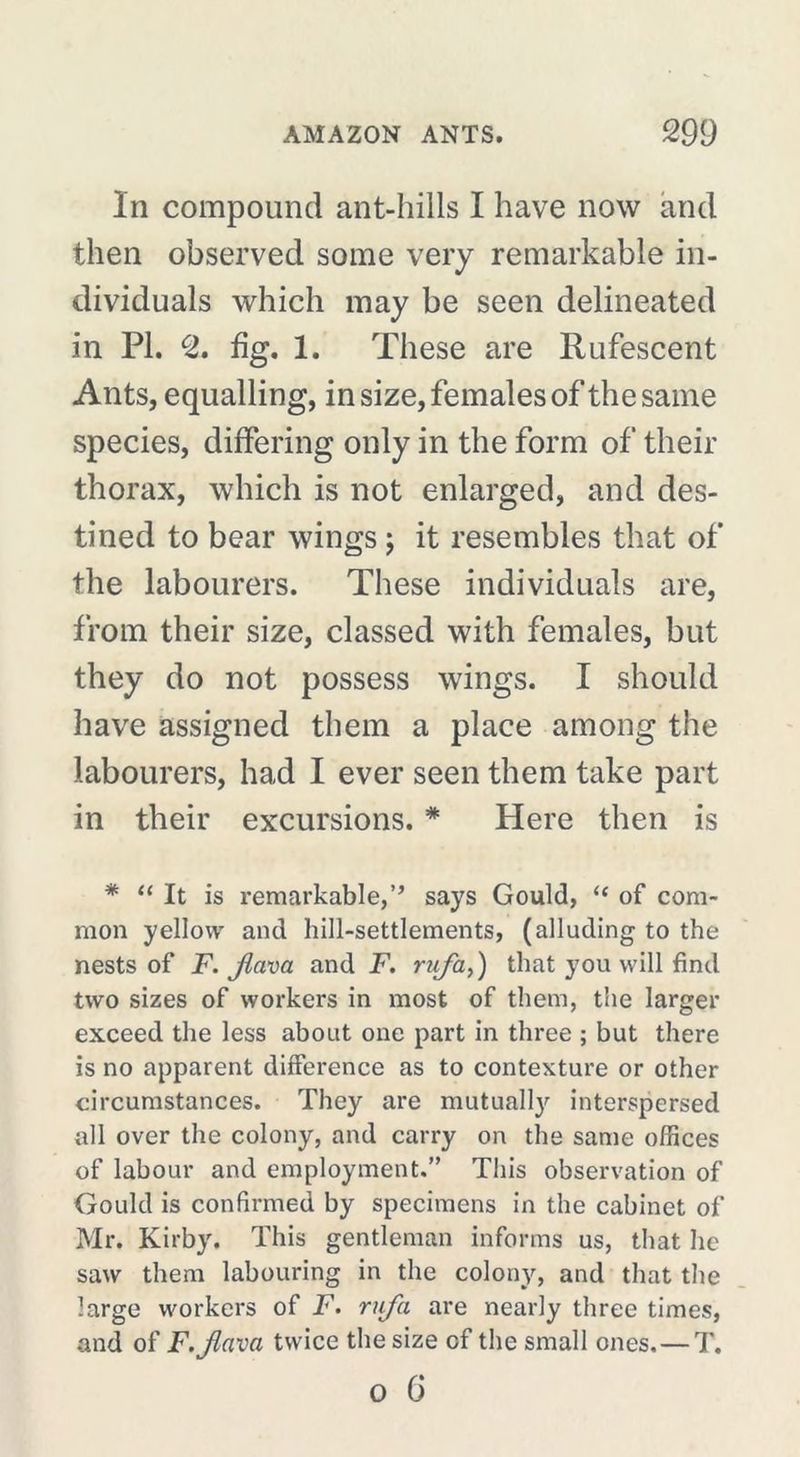 In compound ant-hills I have now and then observed some very remarkable in- dividuals which may be seen delineated in PI. c2. %. 1. These are Rufescent Ants, equalling, in size, females of the same species, differing only in the form of their thorax, which is not enlarged, and des- tined to bear wings ) it resembles that of the labourers. These individuals are, from their size, classed with females, but they do not possess wings. I should have assigned them a place among the labourers, had I ever seen them take part in their excursions. * Here then is * “ It is remarkable,’’ says Gould, “ of com- mon yellow and hill-settlements, (alluding to the nests of F. Jlava and F. ruja,) that you will find two sizes of workers in most of them, the larger exceed the less about one part in three ; but there is no apparent difference as to contexture or other circumstances. They are mutually interspersed all over the colony, and carry on the same offices of labour and employment.” This observation of Gould is confirmed by specimens in the cabinet of Mr. Kirby. This gentleman informs us, that he saw them labouring in the colony, and that the large workers of F. rujh are nearly three times, and of F. Jlava twice the size of the small ones.—T.