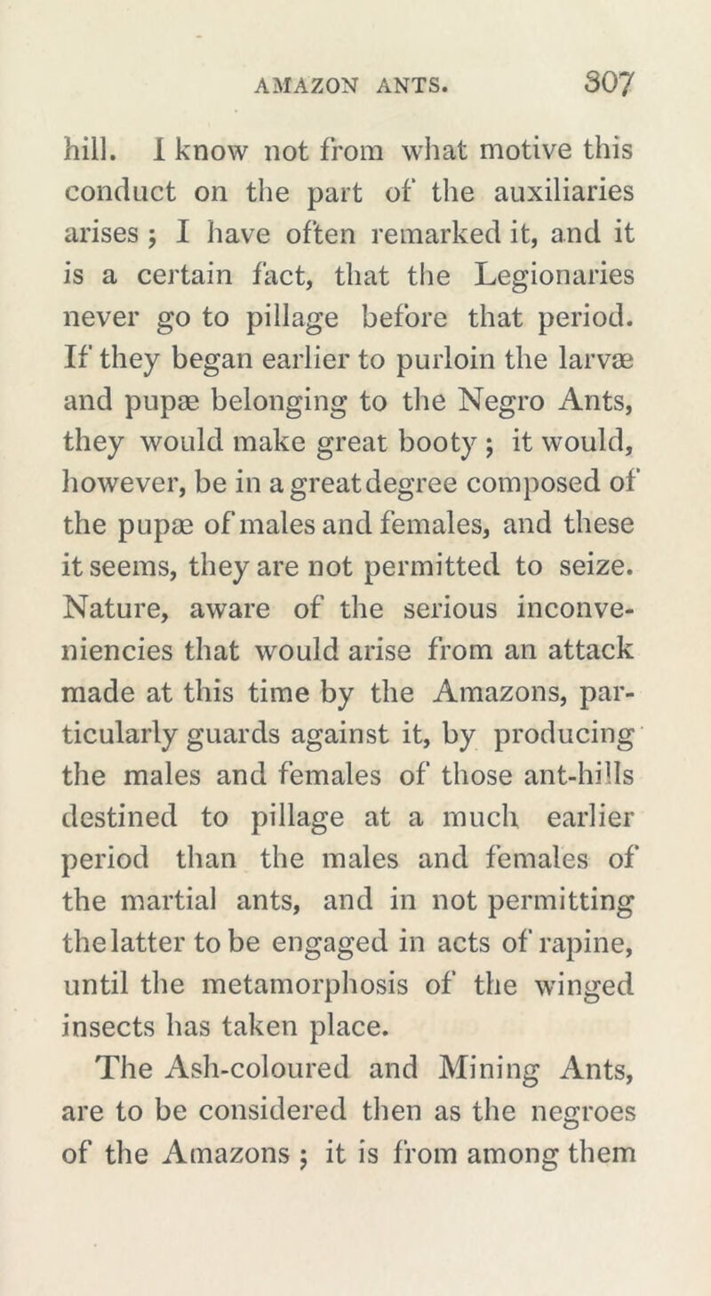 hill. I know not from what motive this conduct on the part of the auxiliaries arises ; I have often remarked it, and it is a certain fact, that the Legionaries never go to pillage before that period. If they began earlier to purloin the larvae and pupae belonging to the Negro Ants, they would make great booty ; it would, however, be in agreatdegree composed of the pupae of males and females, and these it seems, they are not permitted to seize. Nature, aware of the serious inconve- niencies that would arise from an attack made at this time by the Amazons, par- ticularly guards against it, by producing the males and females of those ant-hills destined to pillage at a much earlier period than the males and females of the martial ants, and in not permitting the latter to be engaged in acts of rapine, until the metamorphosis of the winged insects has taken place. The Ash-coloured and Mining Ants, are to be considered then as the negroes of the Amazons ; it is from among them