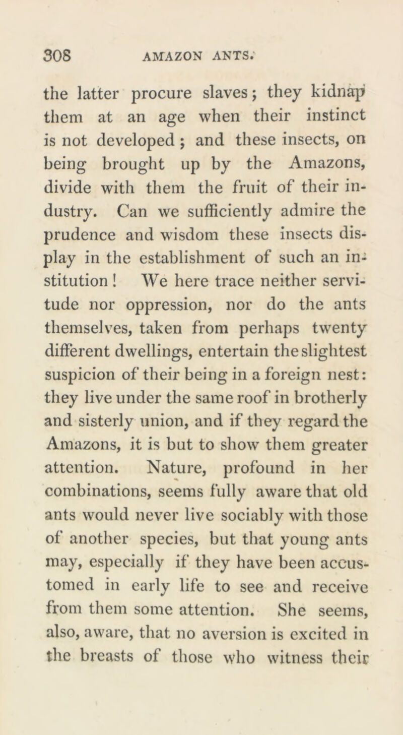 the latter procure slaves ; they kidnap them at an age when their instinct is not developed ; and these insects, on being brought up by the Amazons, divide with them the fruit of their in- dustry. Can we sufficiently admire the prudence and wisdom these insects dis- play in the establishment of such an in- stitution ! We here trace neither servi- tude nor oppression, nor do the ants themselves, taken from perhaps twenty different dwellings, entertain the slightest suspicion of their being in a foreign nest: they live under the same roof in brotherly and sisterly union, and if they regard the Amazons, it is but to show them greater attention. Nature, profound in her combinations, seems fully aware that old ants would never live sociably with those of another species, but that young ants may, especially if they have been accus- tomed in early life to see and receive from them some attention. She seems, also, aware, that no aversion is excited in the breasts of those who witness their