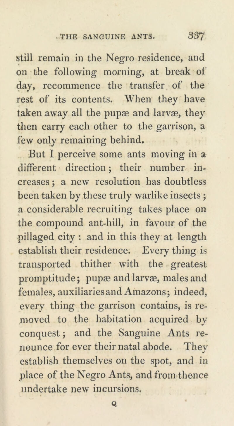 still remain in the Negro residence, and on the following morning, at break of day, recommence the transfer of the rest of its contents. When they have taken away all the pupæ and larvae, they then carry each other to the garrison, a few only remaining behind. But I perceive some ants moving in a different direction ; their number in- creases ; a new resolution has doubtless been taken by these truly warlike insects ; a considerable recruiting takes place on the compound ant-hill, in favour of the pillaged city : and in this they at length establish their residence. Every thing is transported thither with the greatest promptitude; pupæ and larvae, males and females, auxiliaries and Amazons; indeed, every thing the garrison contains, is re- moved to the habitation acquired bv conquest ; and the Sanguine Ants re- nounce for ever their natal abode. They establish themselves on the spot, and in place of the Negro Ants, and from thence undertake new incursions. Q