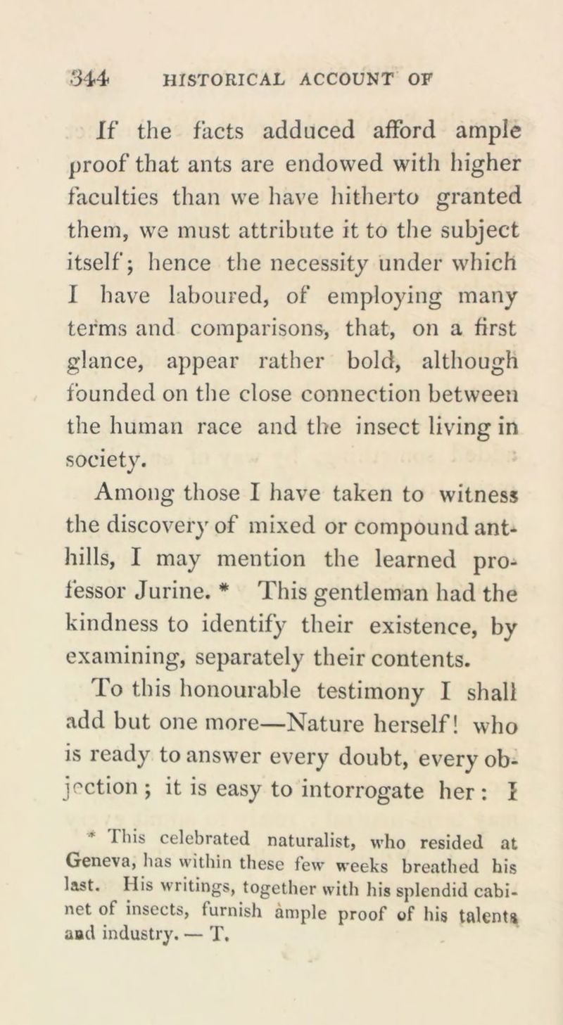 If the facts adduced afford ample proof that ants are endowed with higher faculties than we have hitherto granted them, we must attribute it to the subject itself; hence the necessity under which I have laboured, of employing many terms and comparisons, that, on a first glance, appear rather bold, although founded on the close connection between the human race and the insect living in society. Among those I have taken to witness the discovery of mixed or compound ant- hills, I may mention the learned pro- fessor Jurine. * This gentleman had the kindness to identify their existence, by examining, separately their contents. To this honourable testimony I shall add but one more—Nature herself! who is ready to answer every doubt, every ob- jection ; it is easy to interrogate her: I This celebrated naturalist, who resided at Geneva, has within these few weeks breathed his last. His writings, together with his splendid cabi- net of insects, iurnish ample proof of his talent^ aad industry. — T.